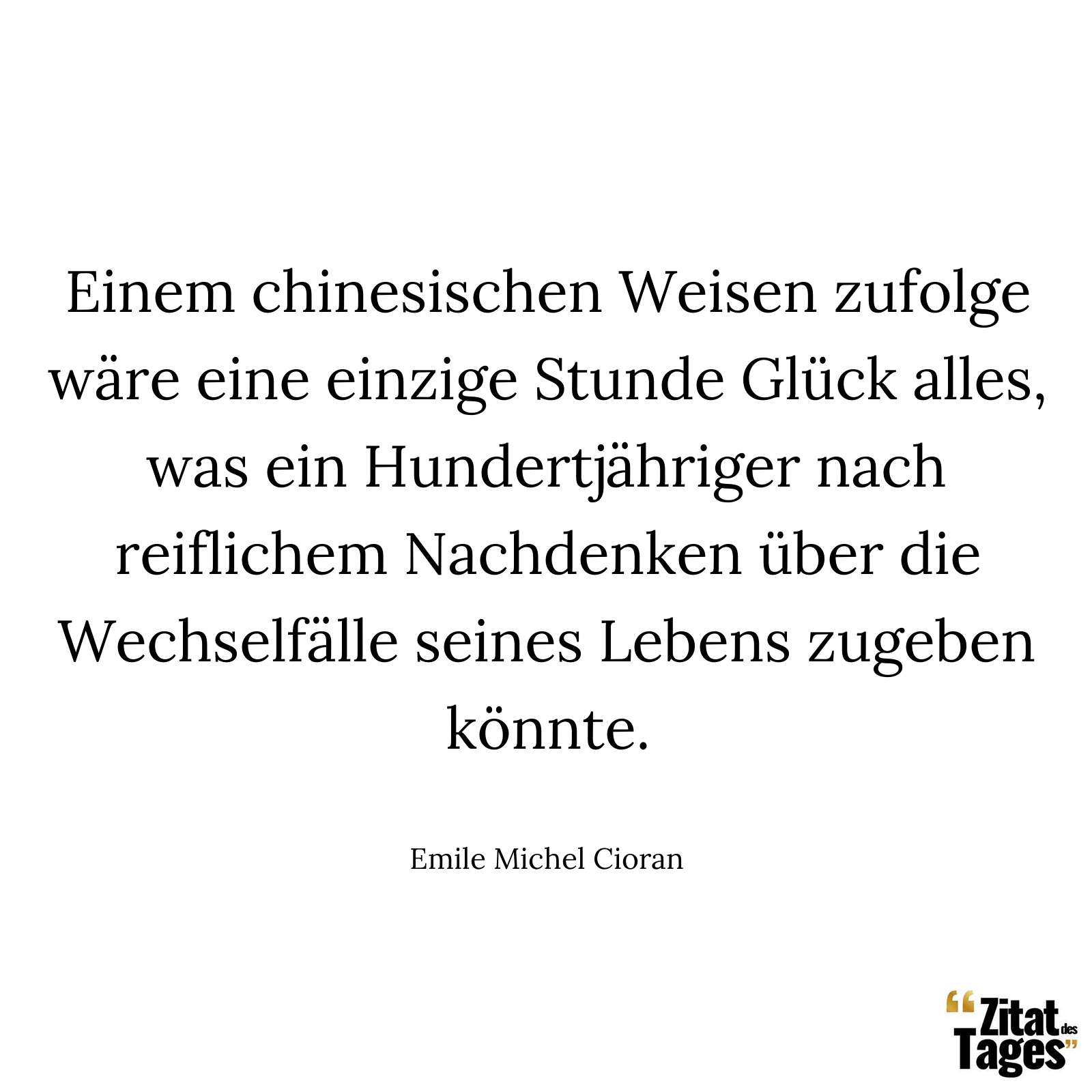 Einem chinesischen Weisen zufolge wäre eine einzige Stunde Glück alles, was ein Hundertjähriger nach reiflichem Nachdenken über die Wechselfälle seines Lebens zugeben könnte. - Emile Michel Cioran