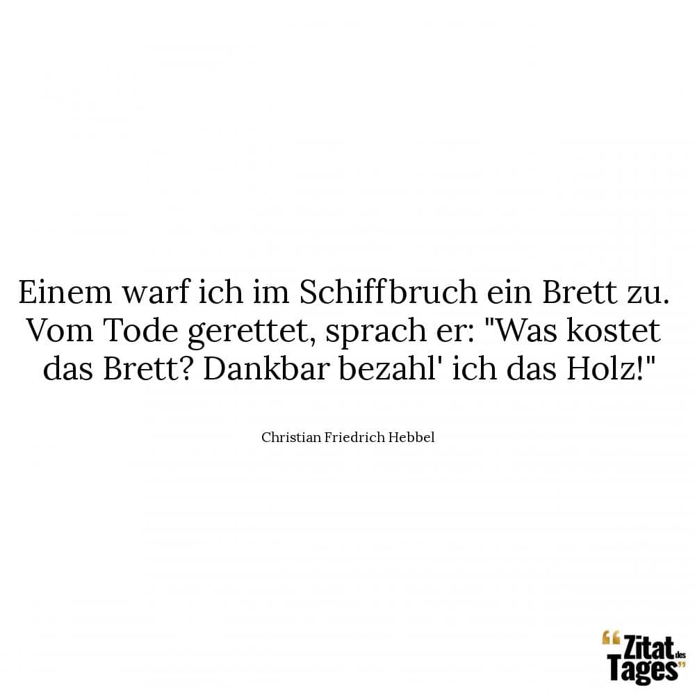 Einem warf ich im Schiffbruch ein Brett zu. Vom Tode gerettet, sprach er: Was kostet das Brett? Dankbar bezahl' ich das Holz! - Christian Friedrich Hebbel