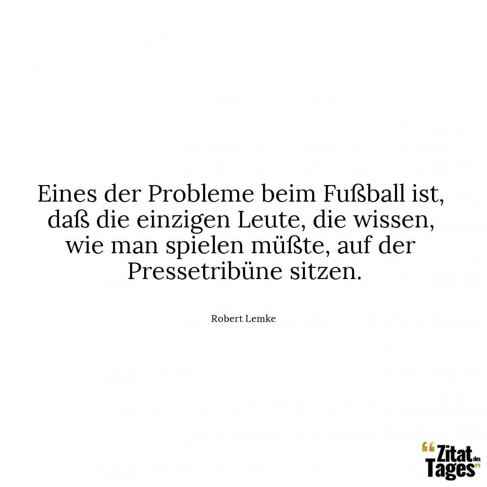 Eines der Probleme beim Fußball ist, daß die einzigen Leute, die wissen, wie man spielen müßte, auf der Pressetribüne sitzen. - Robert Lemke