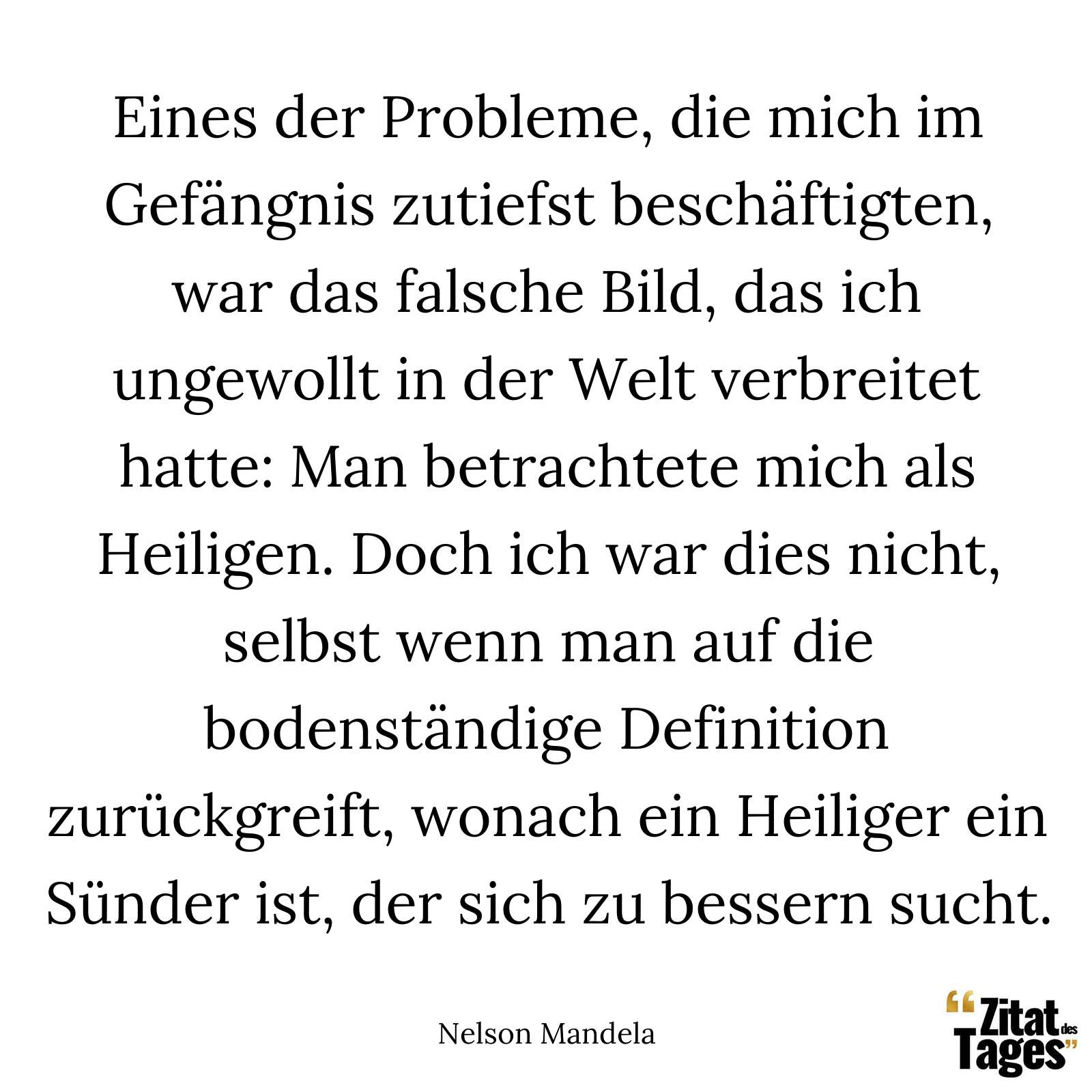 Eines der Probleme, die mich im Gefängnis zutiefst beschäftigten, war das falsche Bild, das ich ungewollt in der Welt verbreitet hatte: Man betrachtete mich als Heiligen. Doch ich war dies nicht, selbst wenn man auf die bodenständige Definition zurückgreift, wonach ein Heiliger ein Sünder ist, der sich zu bessern sucht. - Nelson Mandela