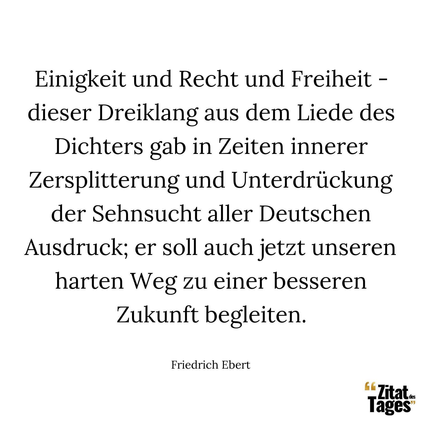 Einigkeit und Recht und Freiheit - dieser Dreiklang aus dem Liede des Dichters gab in Zeiten innerer Zersplitterung und Unterdrückung der Sehnsucht aller Deutschen Ausdruck; er soll auch jetzt unseren harten Weg zu einer besseren Zukunft begleiten. - Friedrich Ebert