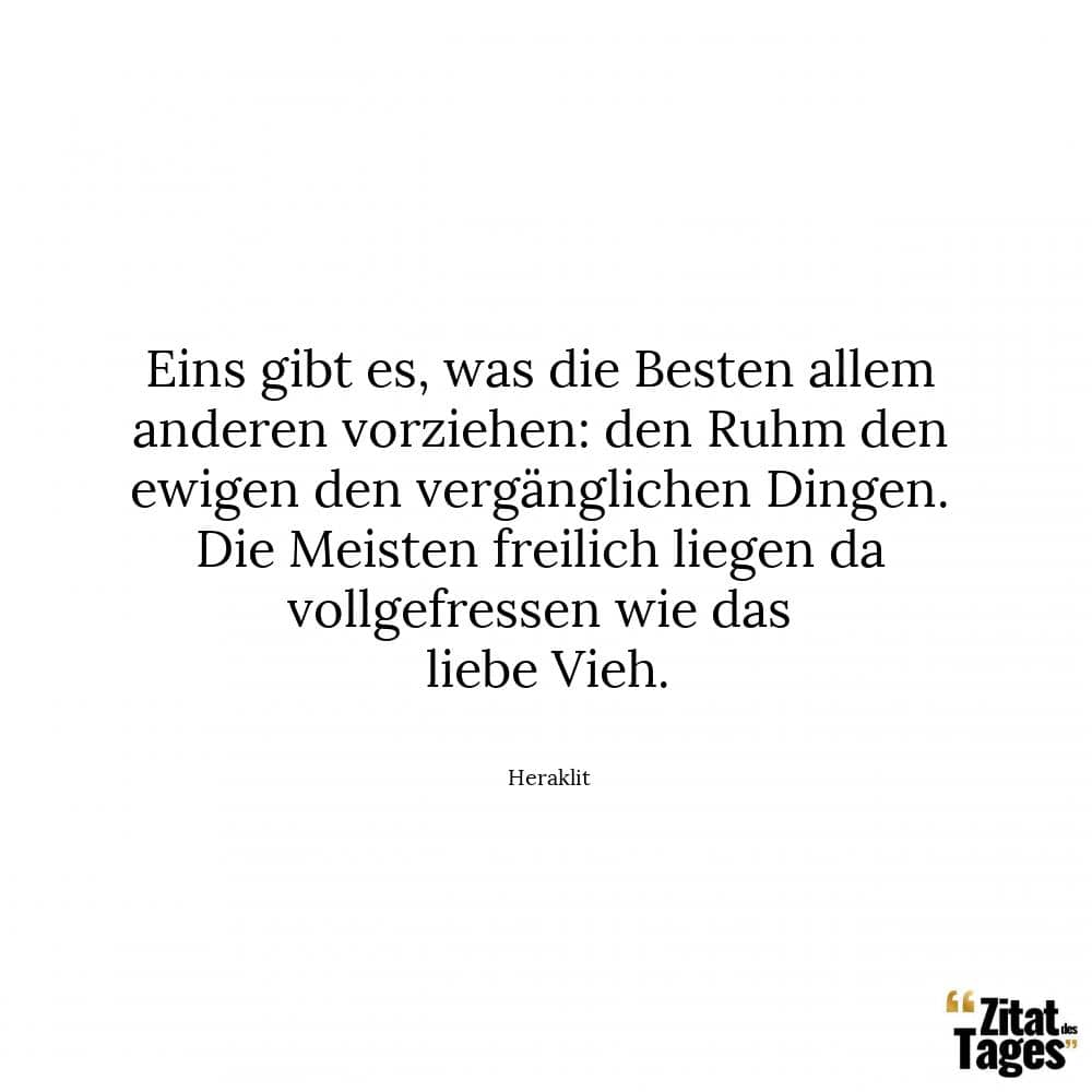 Eins gibt es, was die Besten allem anderen vorziehen: den Ruhm den ewigen den vergänglichen Dingen. Die Meisten freilich liegen da vollgefressen wie das liebe Vieh. - Heraklit