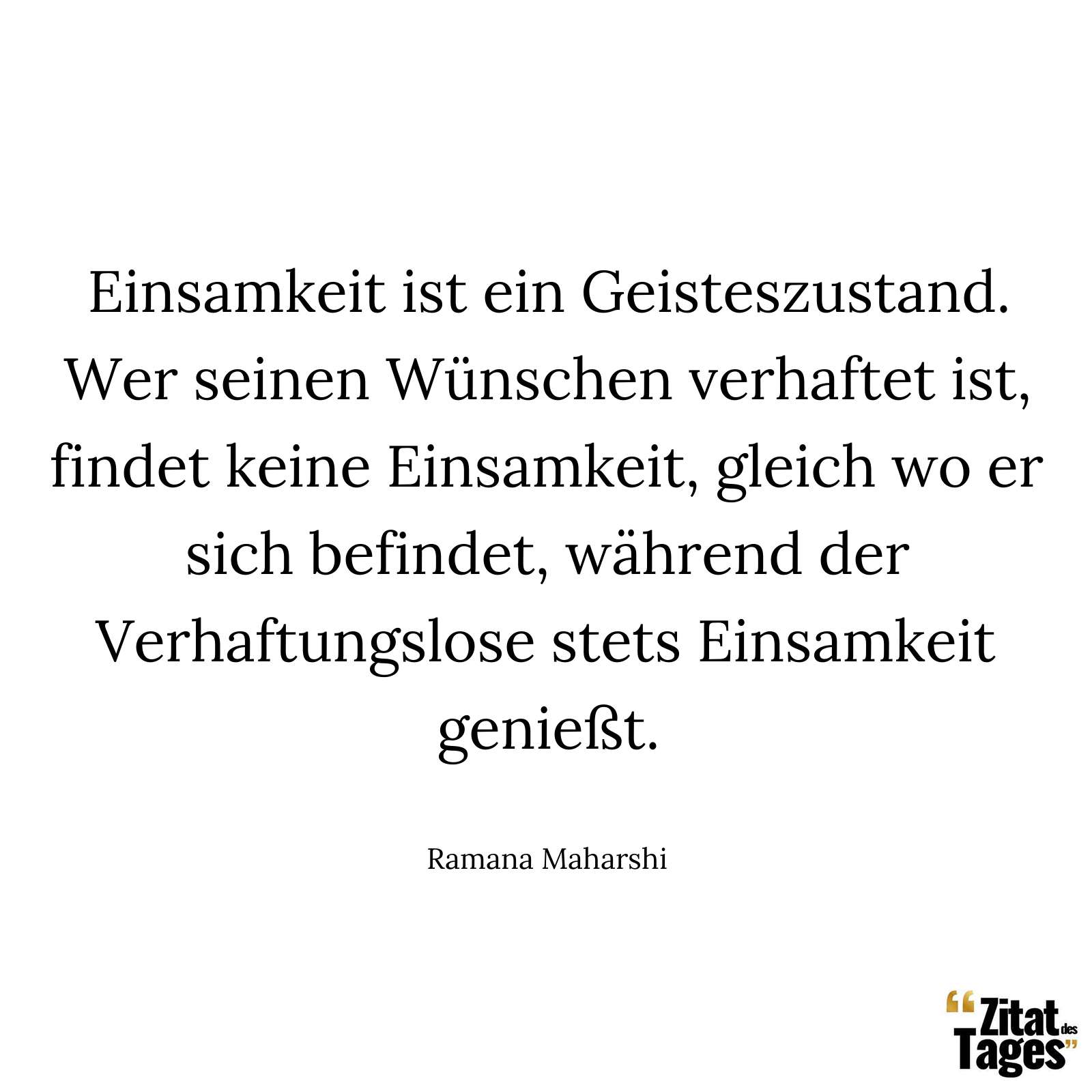 Einsamkeit ist ein Geisteszustand. Wer seinen Wünschen verhaftet ist, findet keine Einsamkeit, gleich wo er sich befindet, während der Verhaftungslose stets Einsamkeit genießt. - Ramana Maharshi