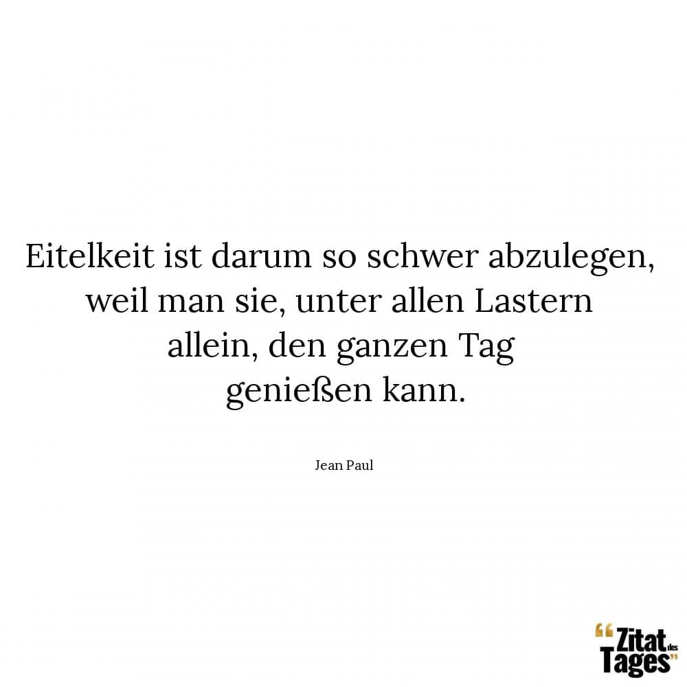 Eitelkeit ist darum so schwer abzulegen, weil man sie, unter allen Lastern allein, den ganzen Tag genießen kann. - Jean Paul