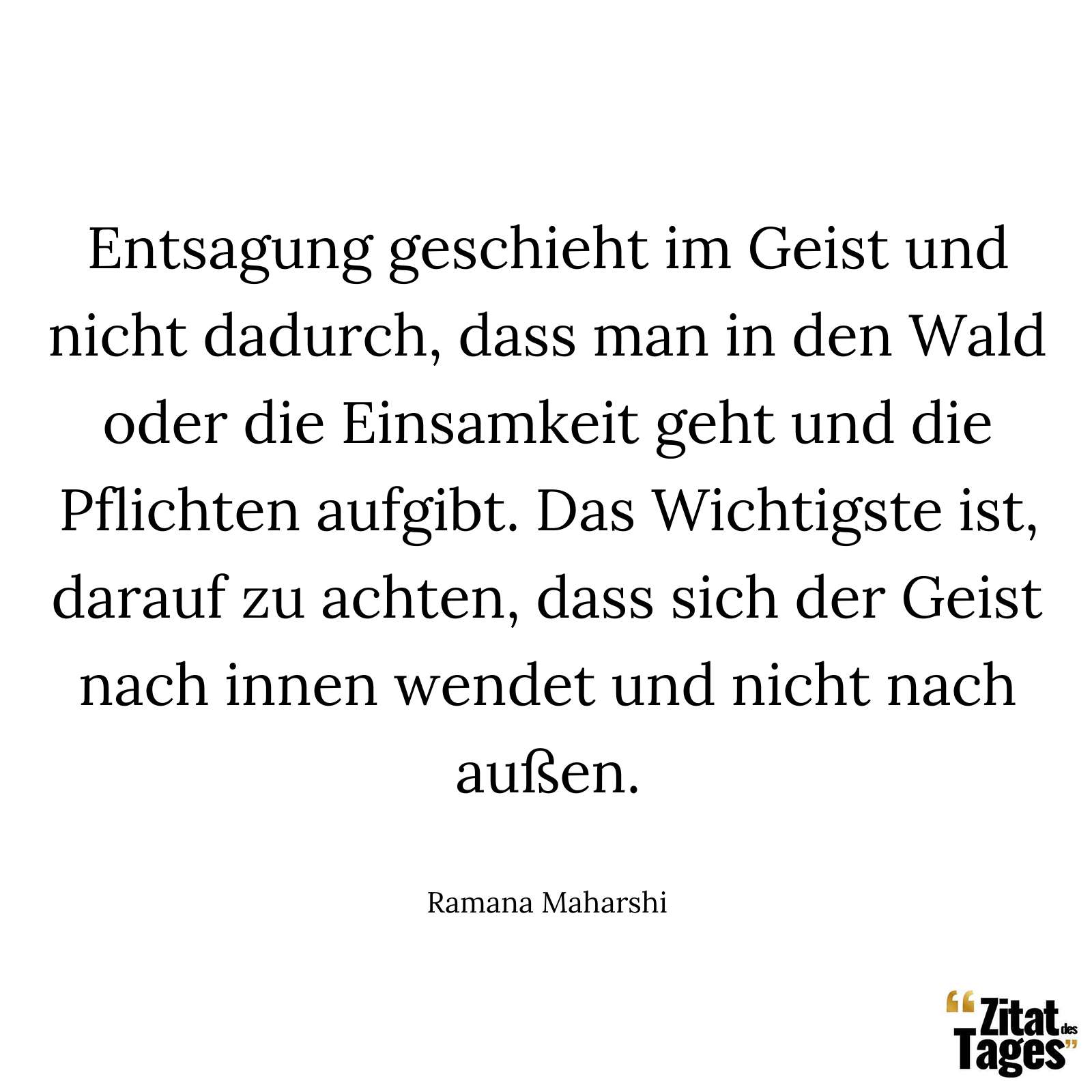 Entsagung geschieht im Geist und nicht dadurch, dass man in den Wald oder die Einsamkeit geht und die Pflichten aufgibt. Das Wichtigste ist, darauf zu achten, dass sich der Geist nach innen wendet und nicht nach außen. - Ramana Maharshi