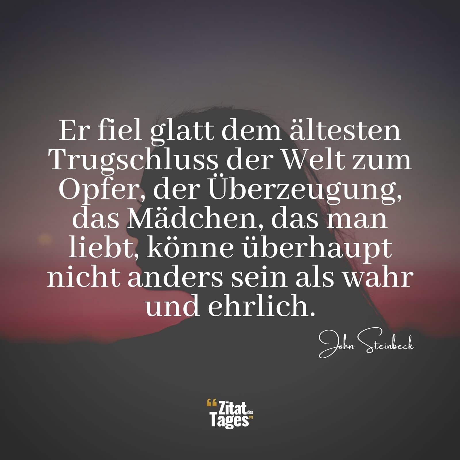 Er fiel glatt dem ältesten Trugschluss der Welt zum Opfer, der Überzeugung, das Mädchen, das man liebt, könne überhaupt nicht anders sein als wahr und ehrlich. - John Steinbeck