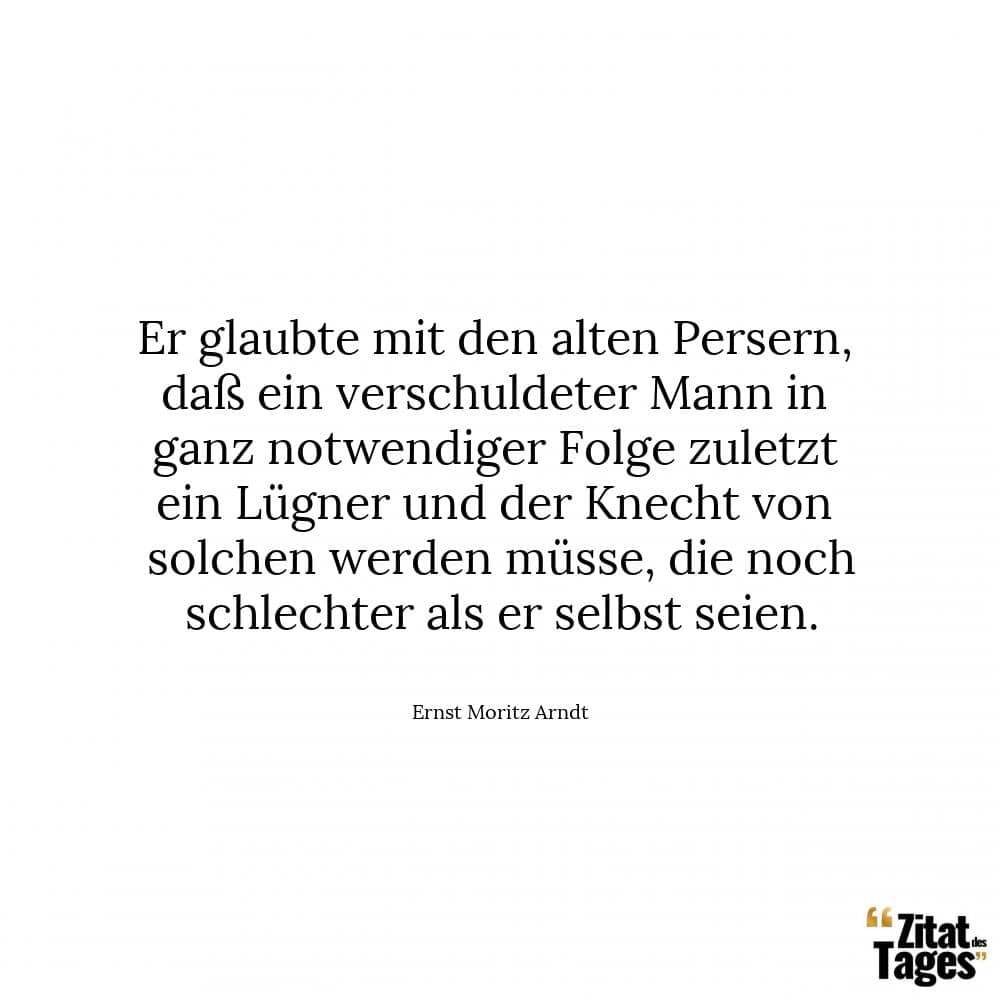 Er glaubte mit den alten Persern, daß ein verschuldeter Mann in ganz notwendiger Folge zuletzt ein Lügner und der Knecht von solchen werden müsse, die noch schlechter als er selbst seien. - Ernst Moritz Arndt