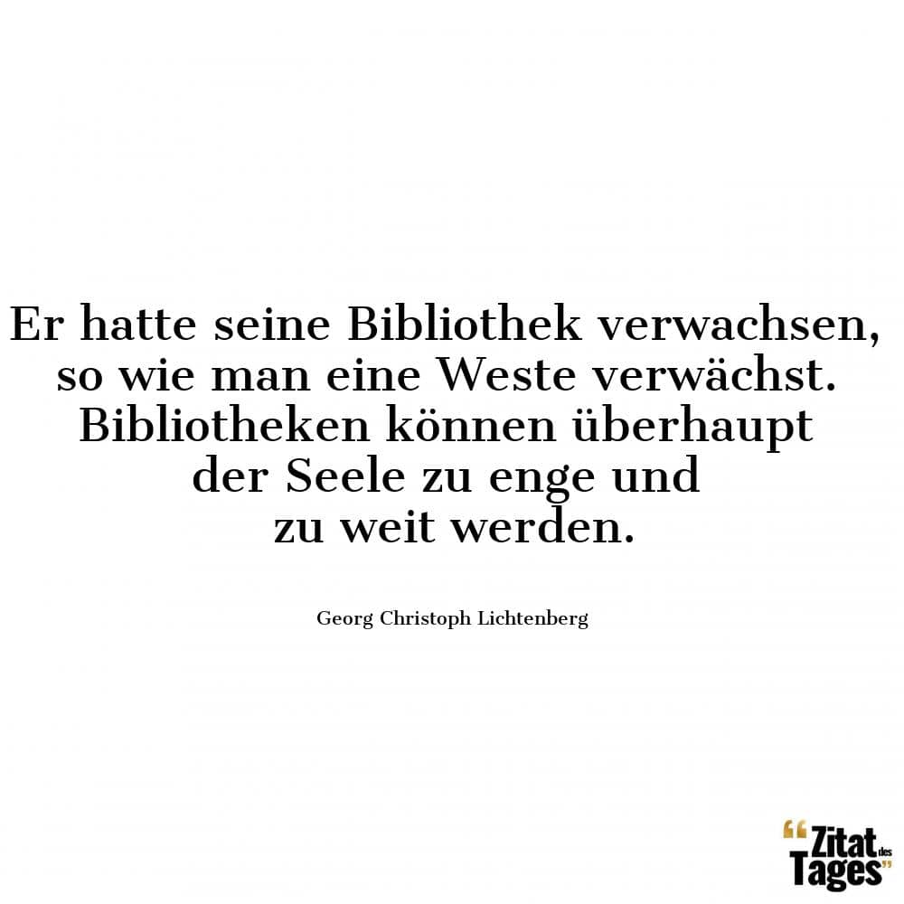 Er hatte seine Bibliothek verwachsen, so wie man eine Weste verwächst. Bibliotheken können überhaupt der Seele zu enge und zu weit werden. - Georg Christoph Lichtenberg