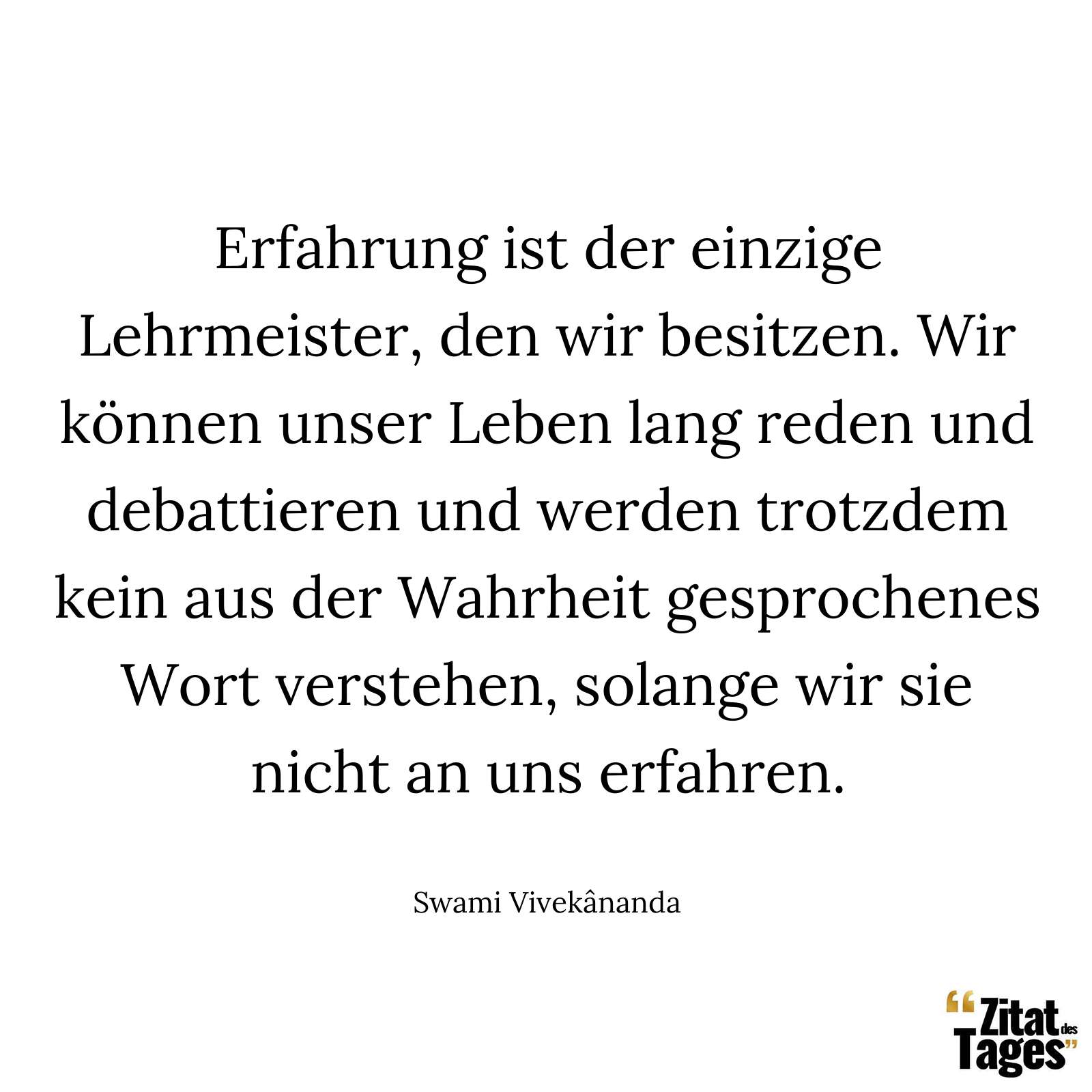 Erfahrung ist der einzige Lehrmeister, den wir besitzen. Wir können unser Leben lang reden und debattieren und werden trotzdem kein aus der Wahrheit gesprochenes Wort verstehen, solange wir sie nicht an uns erfahren. - Swami Vivekânanda