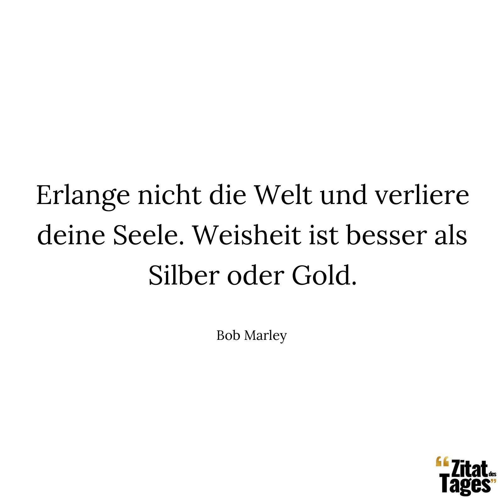 Erlange nicht die Welt und verliere deine Seele. Weisheit ist besser als Silber oder Gold. - Bob Marley