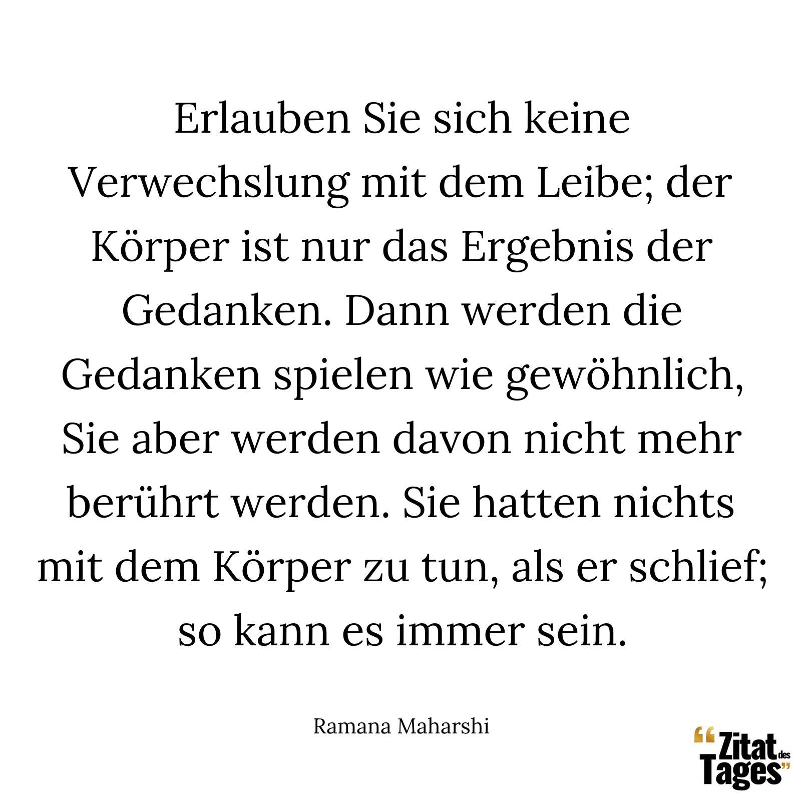 Erlauben Sie sich keine Verwechslung mit dem Leibe; der Körper ist nur das Ergebnis der Gedanken. Dann werden die Gedanken spielen wie gewöhnlich, Sie aber werden davon nicht mehr berührt werden. Sie hatten nichts mit dem Körper zu tun, als er schlief; so kann es immer sein. - Ramana Maharshi