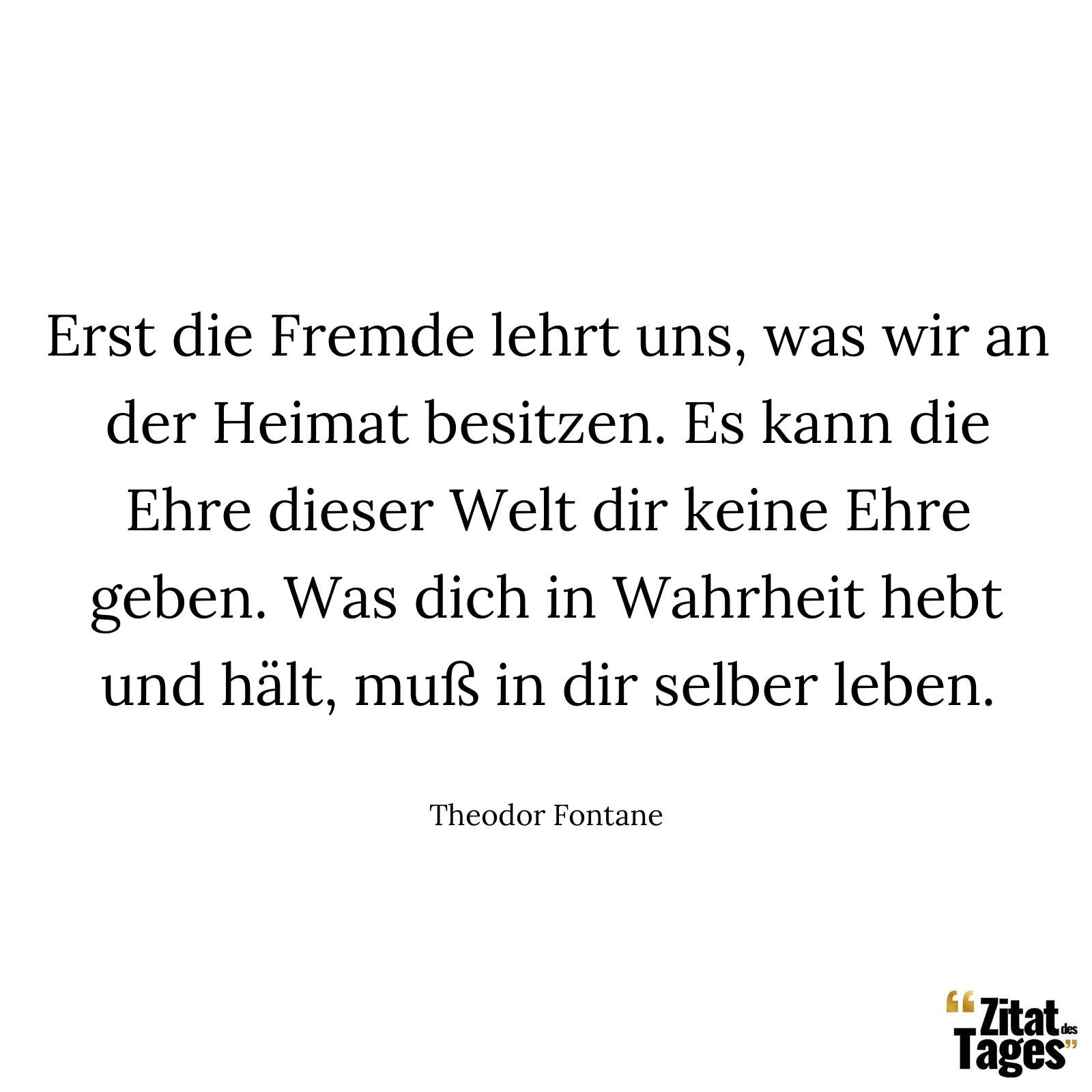 Erst die Fremde lehrt uns, was wir an der Heimat besitzen. Es kann die Ehre dieser Welt dir keine Ehre geben. Was dich in Wahrheit hebt und hält, muß in dir selber leben. - Theodor Fontane