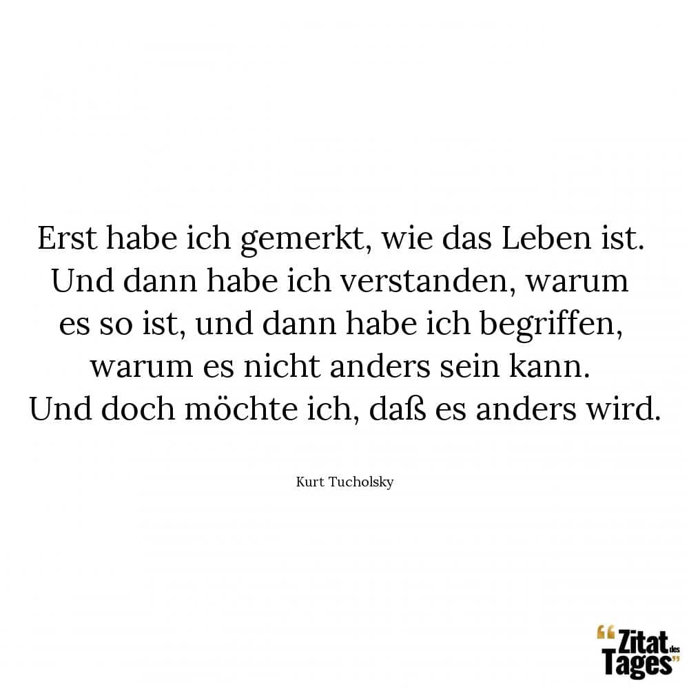 Erst habe ich gemerkt, wie das Leben ist. Und dann habe ich verstanden, warum es so ist, und dann habe ich begriffen, warum es nicht anders sein kann. Und doch möchte ich, daß es anders wird. - Kurt Tucholsky