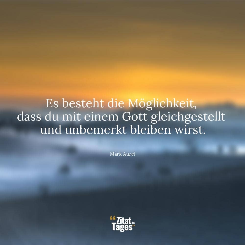 Es besteht die Möglichkeit, dass du mit einem Gott gleichgestellt und unbemerkt bleiben wirst. - Mark Aurel