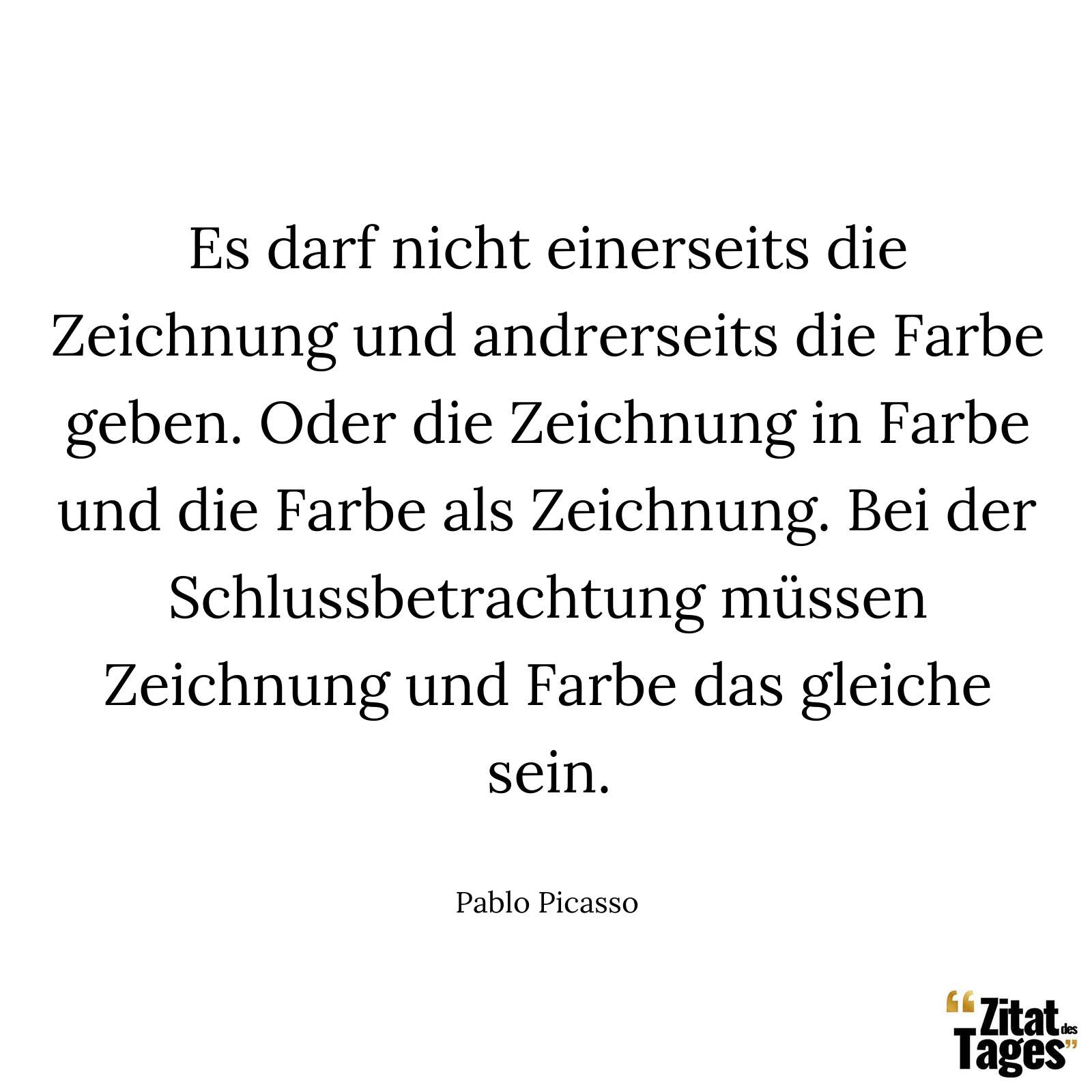 Es darf nicht einerseits die Zeichnung und andrerseits die Farbe geben. Oder die Zeichnung in Farbe und die Farbe als Zeichnung. Bei der Schlussbetrachtung müssen Zeichnung und Farbe das gleiche sein. - Pablo Picasso