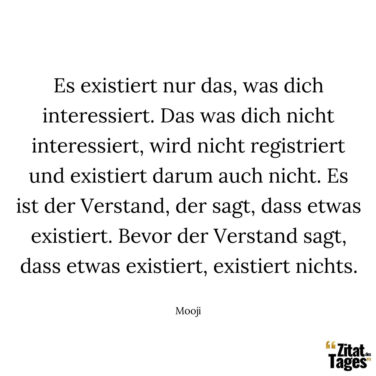 Es existiert nur das, was dich interessiert. Das was dich nicht interessiert, wird nicht registriert und existiert darum auch nicht. Es ist der Verstand, der sagt, dass etwas existiert. Bevor der Verstand sagt, dass etwas existiert, existiert nichts. - Mooji