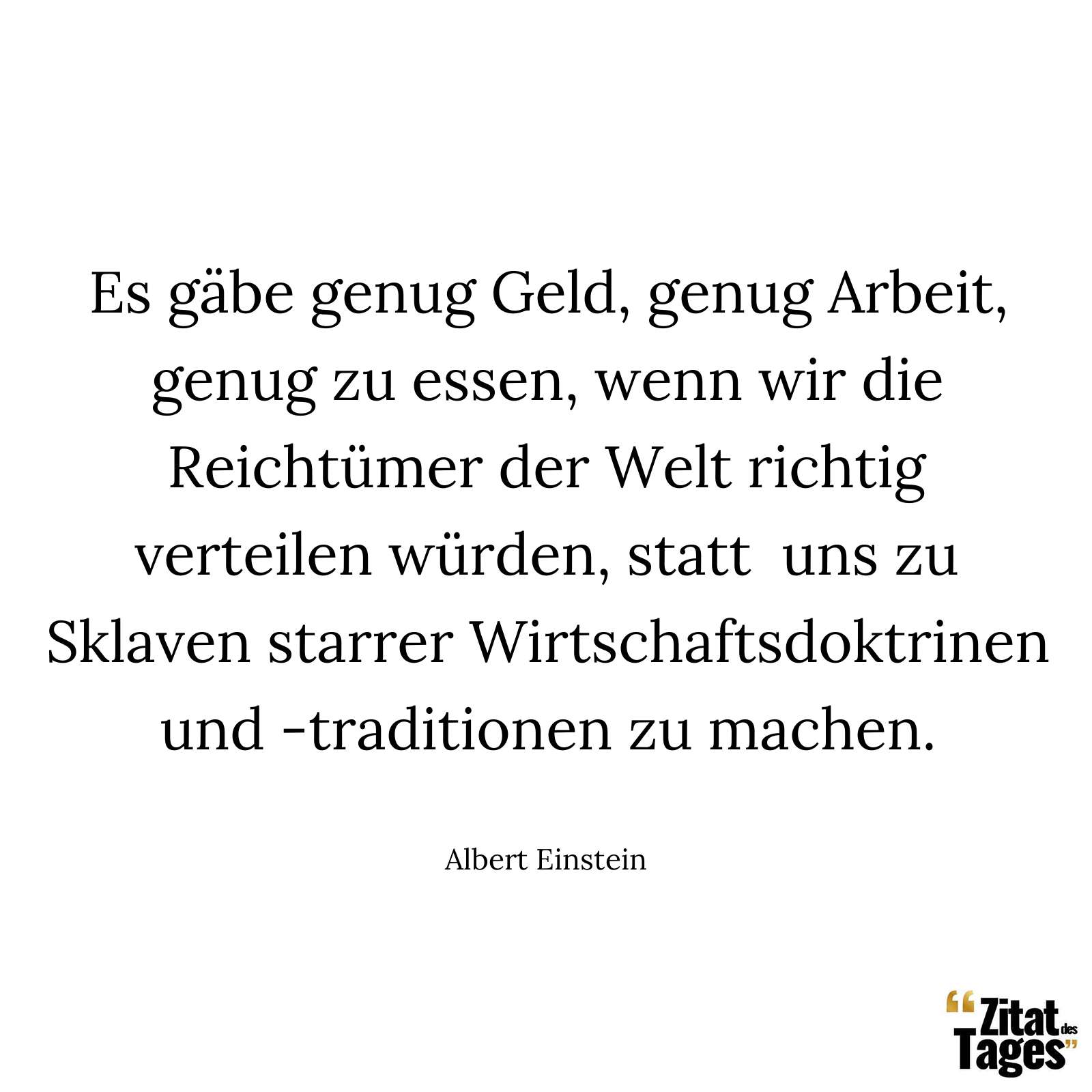 Es gäbe genug Geld, genug Arbeit, genug zu essen, wenn wir die Reichtümer der Welt richtig verteilen würden, statt uns zu Sklaven starrer Wirtschaftsdoktrinen und -traditionen zu machen. - Albert Einstein