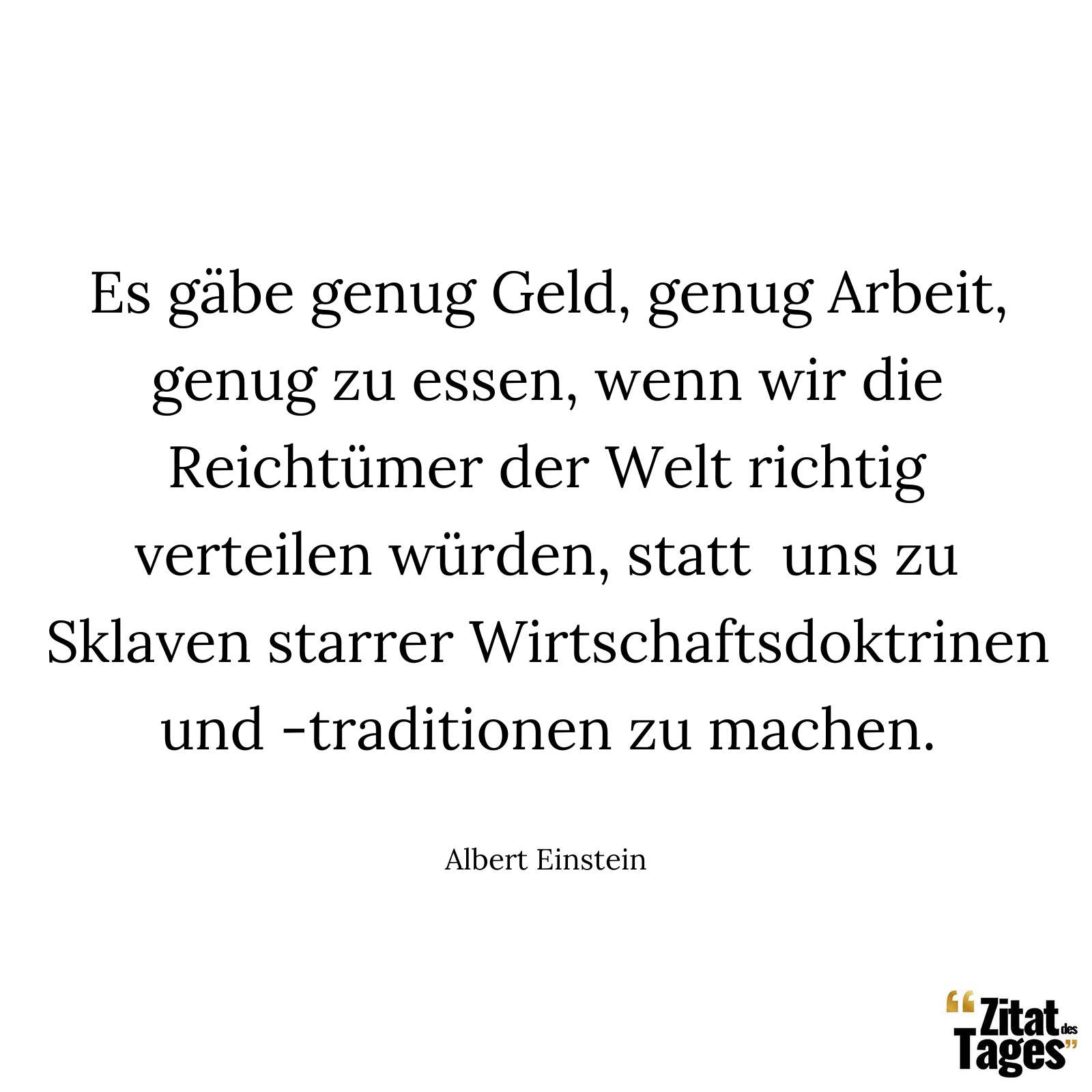 Es gäbe genug Geld, genug Arbeit, genug zu essen, wenn wir die Reichtümer der Welt richtig verteilen würden, statt uns zu Sklaven starrer Wirtschaftsdoktrinen und -traditionen zu machen. - Albert Einstein