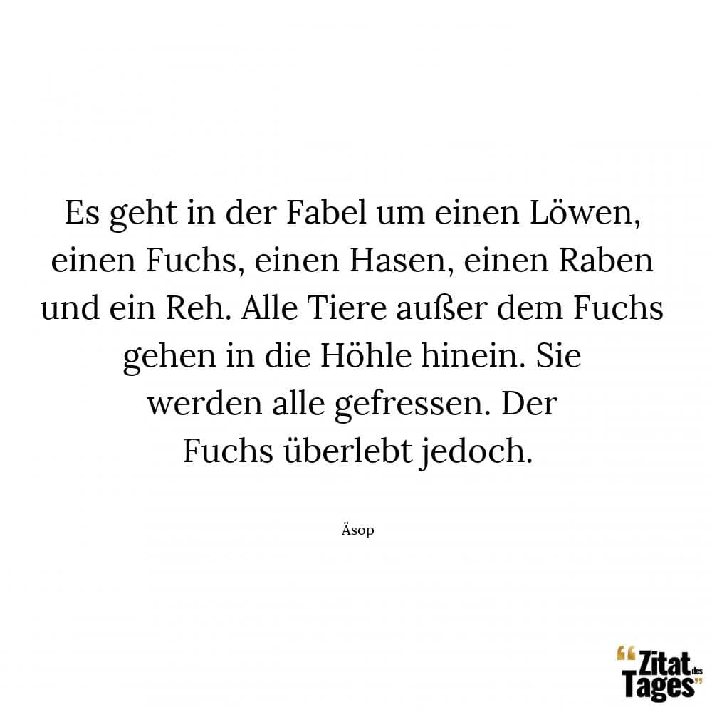 Es geht in der Fabel um einen Löwen, einen Fuchs, einen Hasen, einen Raben und ein Reh. Alle Tiere außer dem Fuchs gehen in die Höhle hinein. Sie werden alle gefressen. Der Fuchs überlebt jedoch. - Äsop