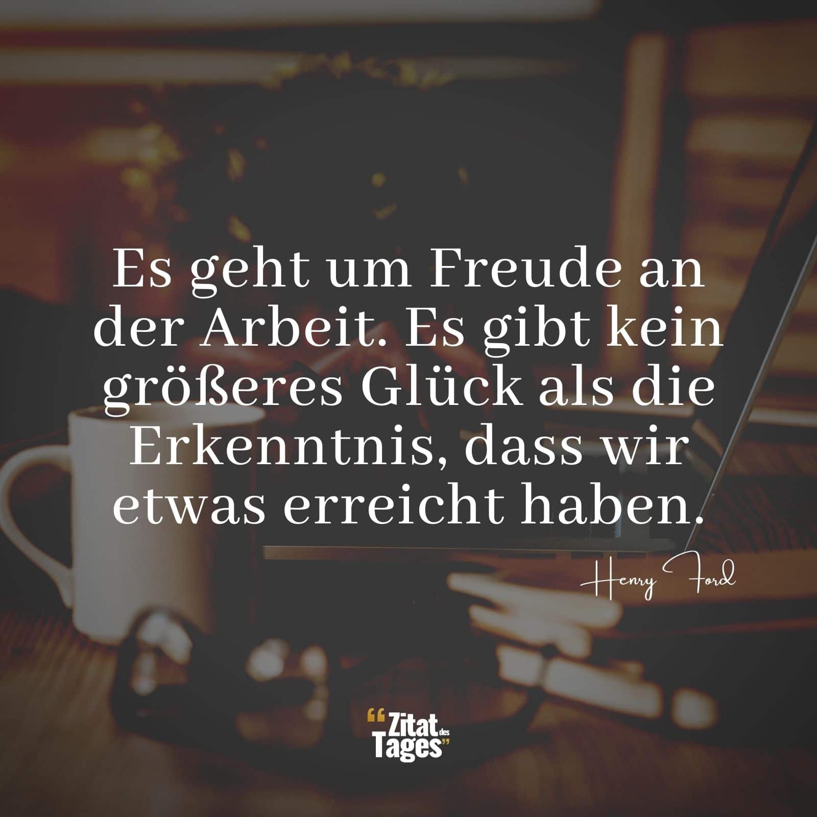 Es geht um Freude an der Arbeit. Es gibt kein größeres Glück als die Erkenntnis, dass wir etwas erreicht haben. - Henry Ford