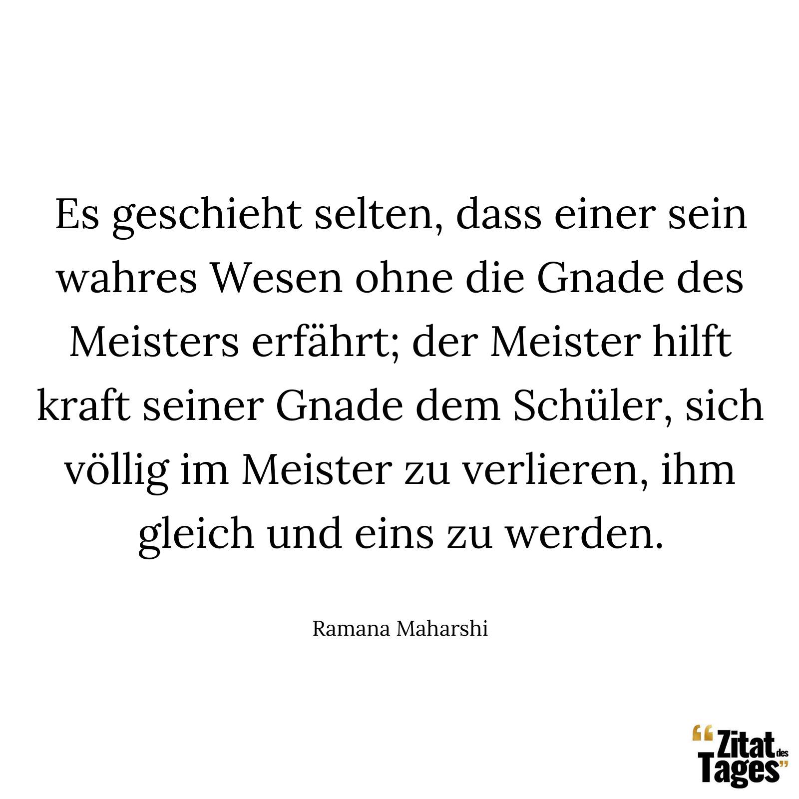 Es geschieht selten, dass einer sein wahres Wesen ohne die Gnade des Meisters erfährt; der Meister hilft kraft seiner Gnade dem Schüler, sich völlig im Meister zu verlieren, ihm gleich und eins zu werden. - Ramana Maharshi