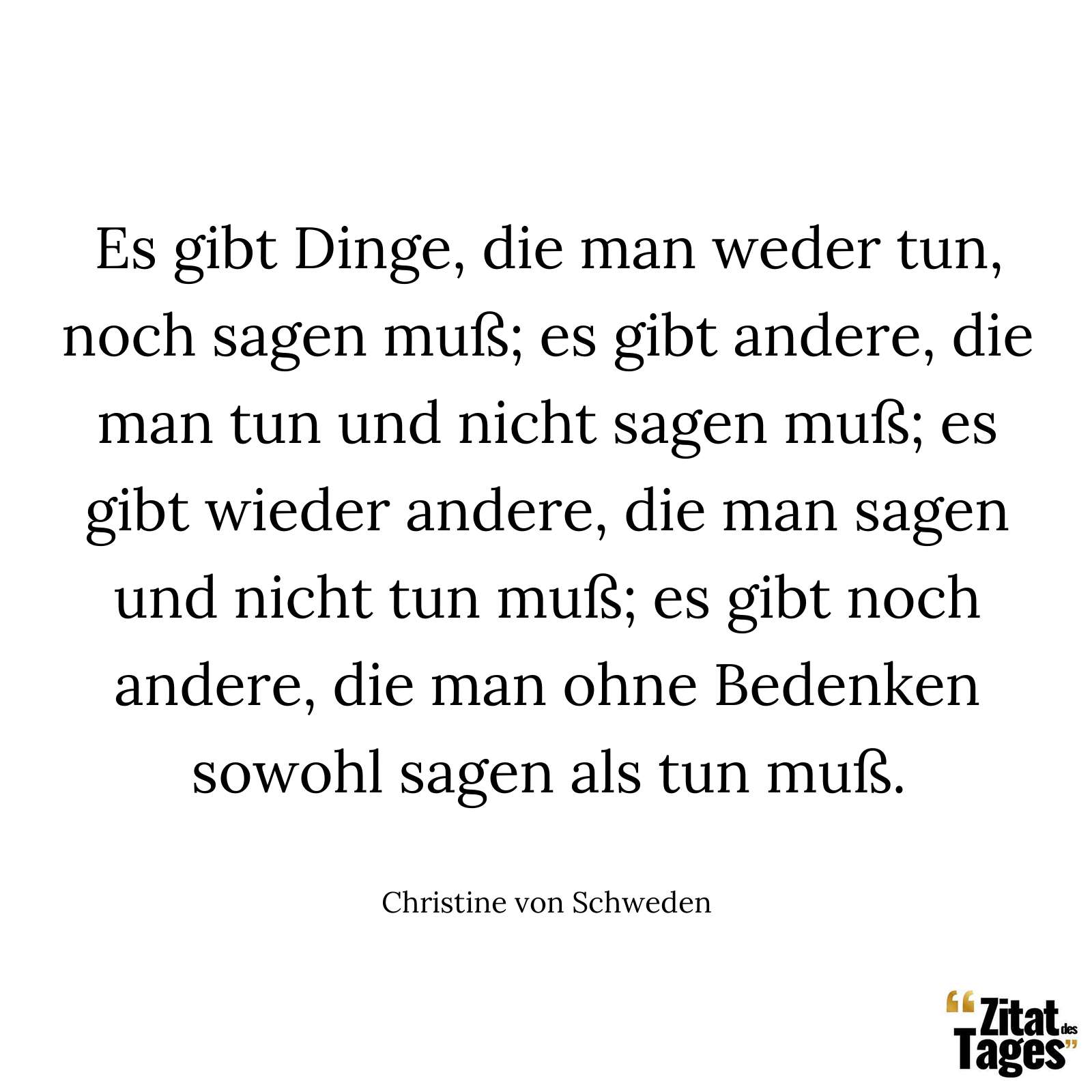 Es gibt Dinge, die man weder tun, noch sagen muß; es gibt andere, die man tun und nicht sagen muß; es gibt wieder andere, die man sagen und nicht tun muß; es gibt noch andere, die man ohne Bedenken sowohl sagen als tun muß. - Christine von Schweden