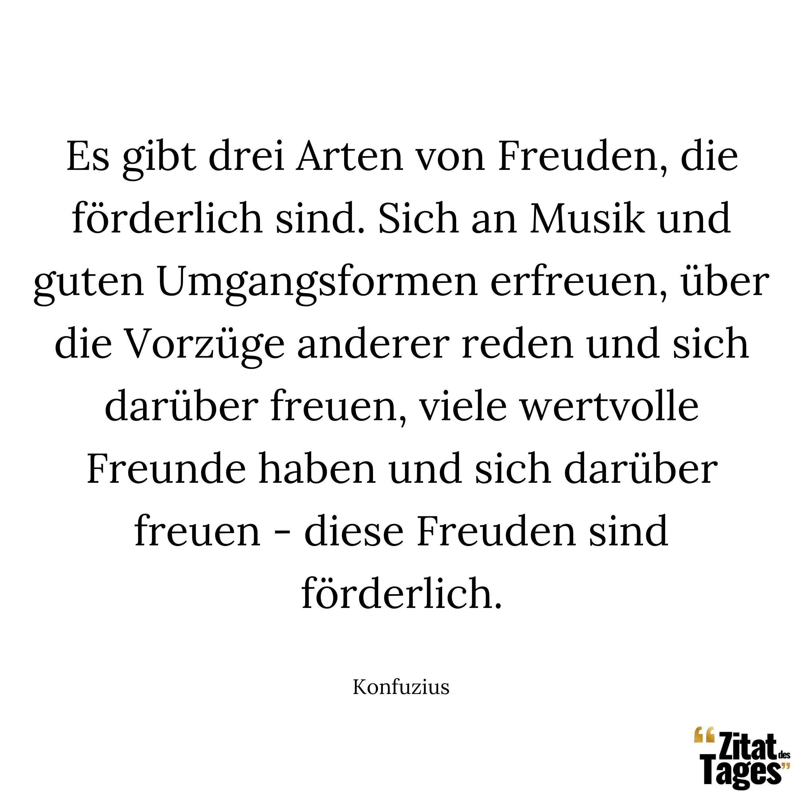 Es gibt drei Arten von Freuden, die förderlich sind. Sich an Musik und guten Umgangsformen erfreuen, über die Vorzüge anderer reden und sich darüber freuen, viele wertvolle Freunde haben und sich darüber freuen - diese Freuden sind förderlich. - Konfuzius