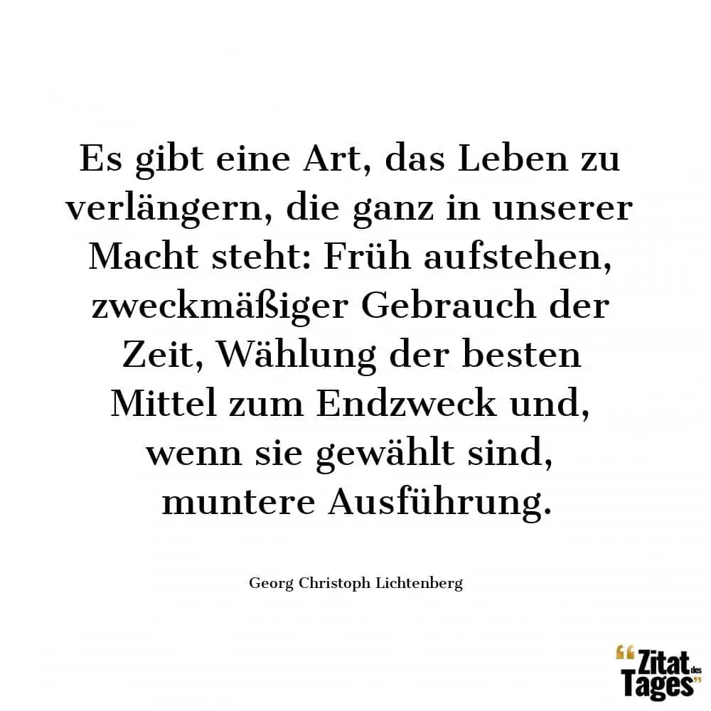 Es gibt eine Art, das Leben zu verlängern, die ganz in unserer Macht steht: Früh aufstehen, zweckmäßiger Gebrauch der Zeit, Wählung der besten Mittel zum Endzweck und, wenn sie gewählt sind, muntere Ausführung. - Georg Christoph Lichtenberg