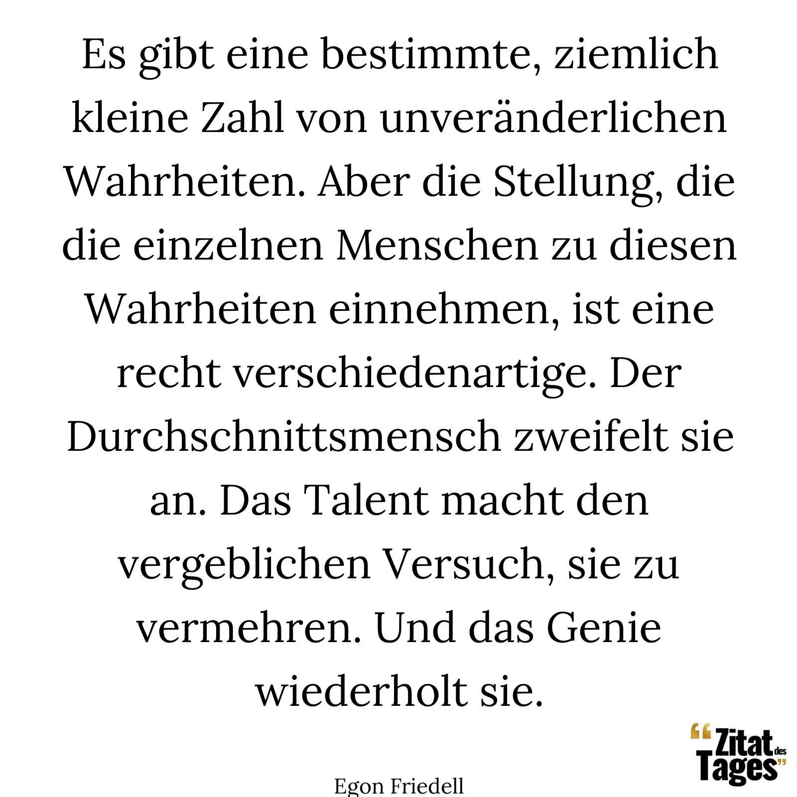 Es gibt eine bestimmte, ziemlich kleine Zahl von unveränderlichen Wahrheiten. Aber die Stellung, die die einzelnen Menschen zu diesen Wahrheiten einnehmen, ist eine recht verschiedenartige. Der Durchschnittsmensch zweifelt sie an. Das Talent macht den vergeblichen Versuch, sie zu vermehren. Und das Genie wiederholt sie. - Egon Friedell