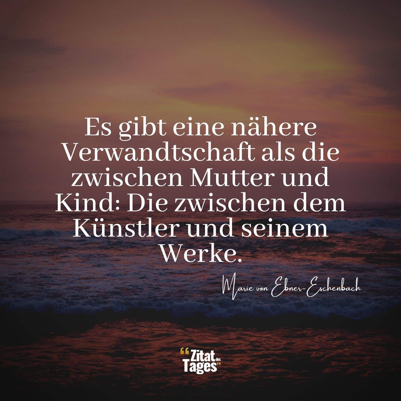 Es gibt eine nähere Verwandtschaft als die zwischen Mutter und Kind: Die zwischen dem Künstler und seinem Werke. - Marie von Ebner-Eschenbach