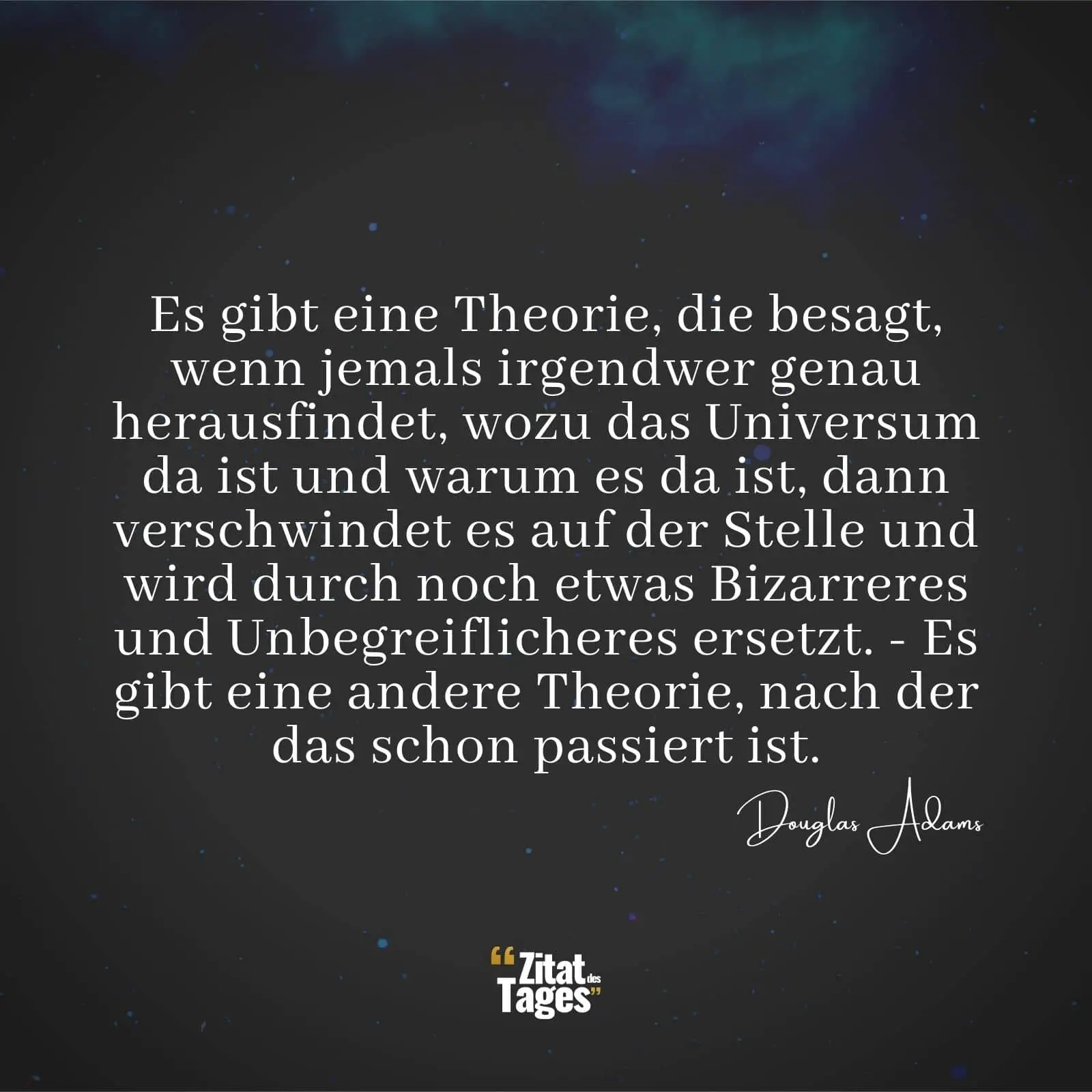 Es gibt eine Theorie, die besagt, wenn jemals irgendwer genau herausfindet, wozu das Universum da ist und warum es da ist, dann verschwindet es auf der Stelle und wird durch noch etwas Bizarreres und Unbegreiflicheres ersetzt. - Es gibt eine andere Theorie, nach der das schon passiert ist. - Douglas Adams