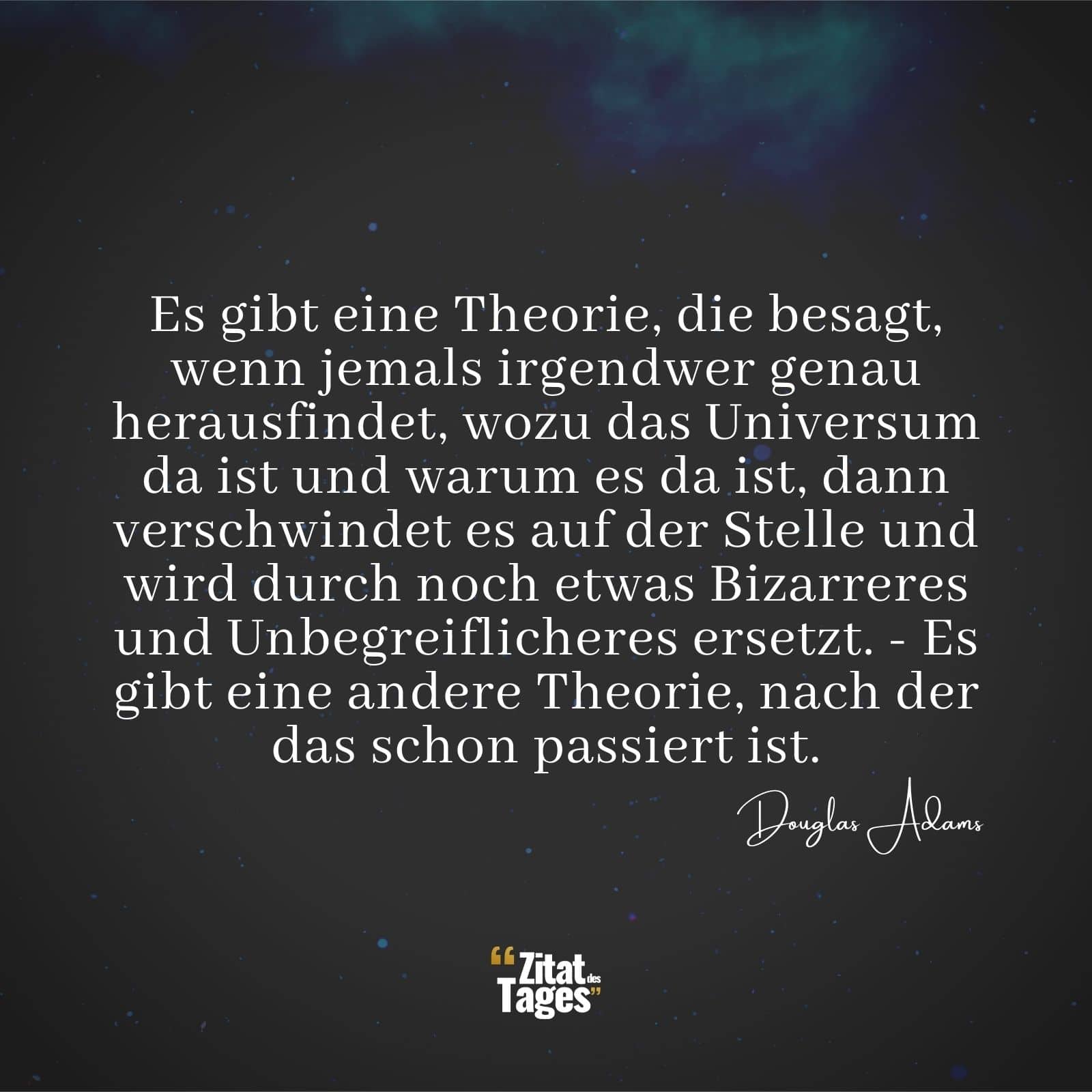 Es gibt eine Theorie, die besagt, wenn jemals irgendwer genau herausfindet, wozu das Universum da ist und warum es da ist, dann verschwindet es auf der Stelle und wird durch noch etwas Bizarreres und Unbegreiflicheres ersetzt. - Es gibt eine andere Theorie, nach der das schon passiert ist. - Douglas Adams