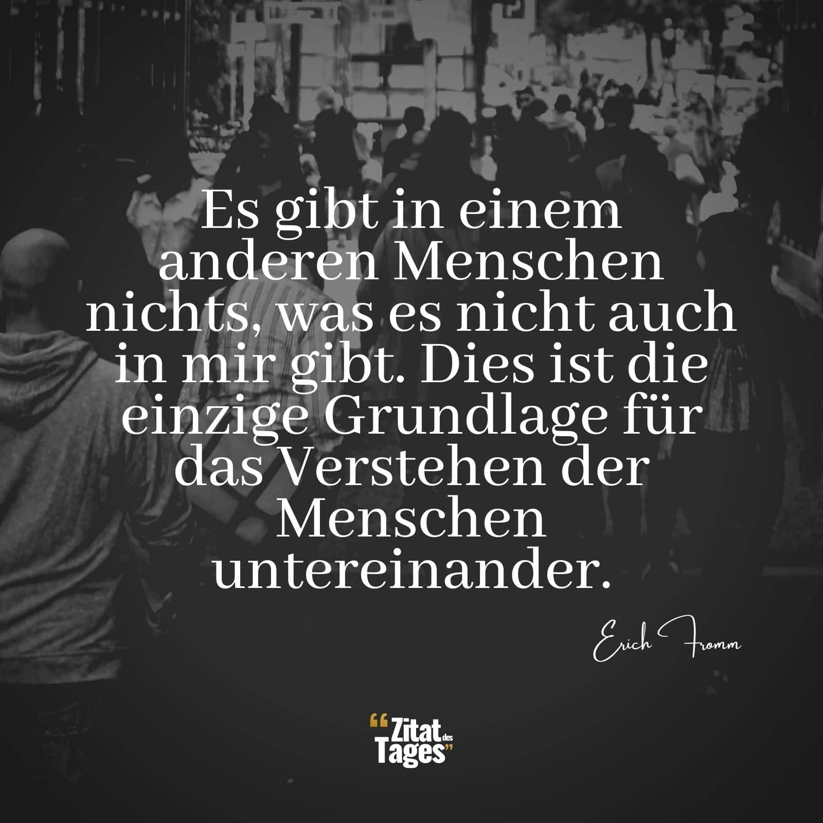 Es gibt in einem anderen Menschen nichts, was es nicht auch in mir gibt. Dies ist die einzige Grundlage für das Verstehen der Menschen untereinander. - Erich Fromm