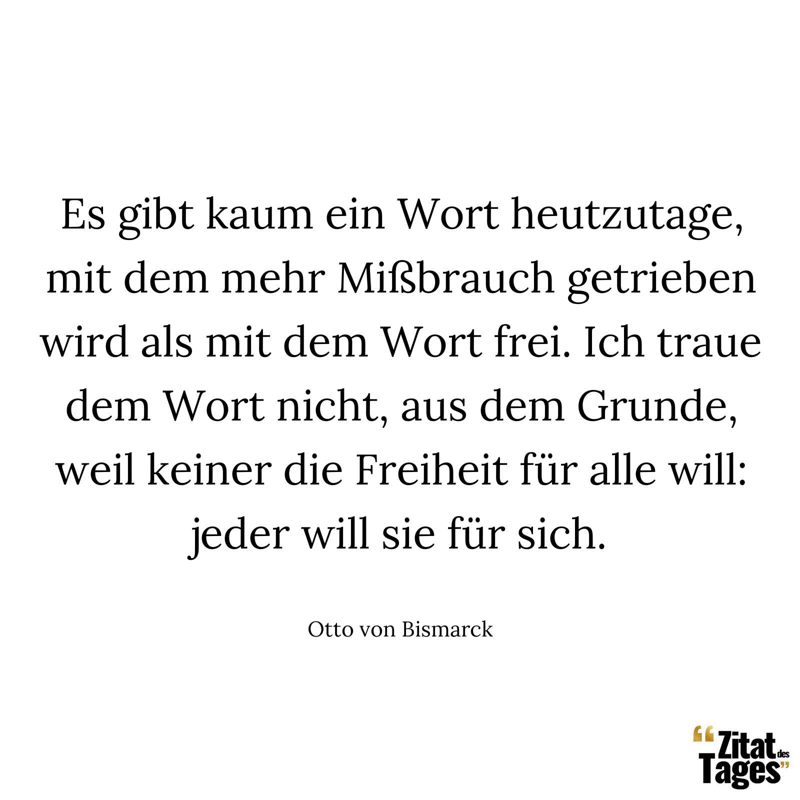 Es gibt kaum ein Wort heutzutage, mit dem mehr Mißbrauch getrieben wird als mit dem Wort frei. Ich traue dem Wort nicht, aus dem Grunde, weil keiner die Freiheit für alle will: jeder will sie für sich. - Otto von Bismarck