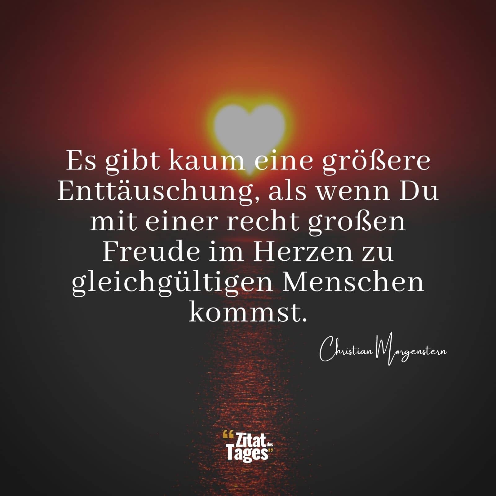 Es gibt kaum eine größere Enttäuschung, als wenn Du mit einer recht großen Freude im Herzen zu gleichgültigen Menschen kommst. - Christian Morgenstern