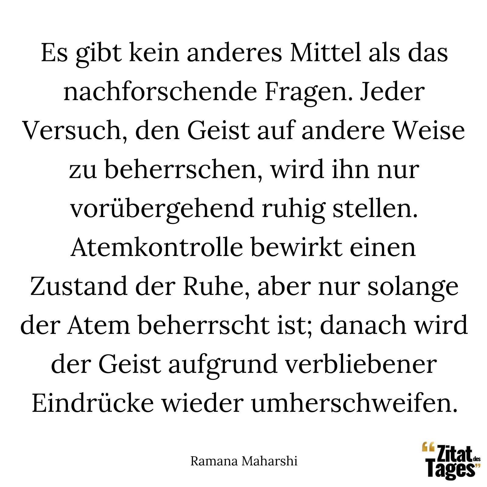 Es gibt kein anderes Mittel als das nachforschende Fragen. Jeder Versuch, den Geist auf andere Weise zu beherrschen, wird ihn nur vorübergehend ruhig stellen. Atemkontrolle bewirkt einen Zustand der Ruhe, aber nur solange der Atem beherrscht ist; danach wird der Geist aufgrund verbliebener Eindrücke wieder umherschweifen. - Ramana Maharshi