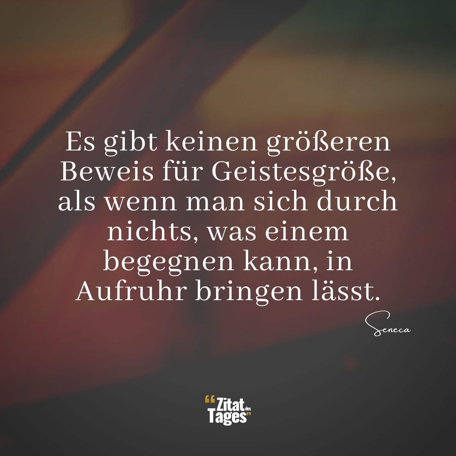 Es gibt keinen größeren Beweis für Geistesgröße, als wenn man sich durch nichts, was einem begegnen kann, in Aufruhr bringen lässt. - Seneca