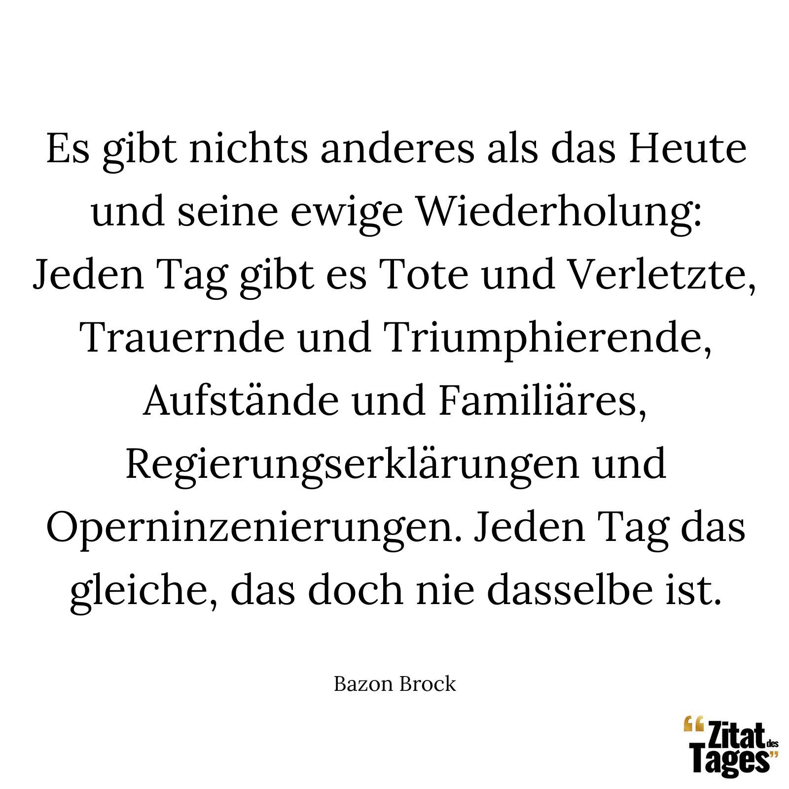 Es gibt nichts anderes als das Heute und seine ewige Wiederholung: Jeden Tag gibt es Tote und Verletzte, Trauernde und Triumphierende, Aufstände und Familiäres, Regierungserklärungen und Operninzenierungen. Jeden Tag das gleiche, das doch nie dasselbe ist. - Bazon Brock