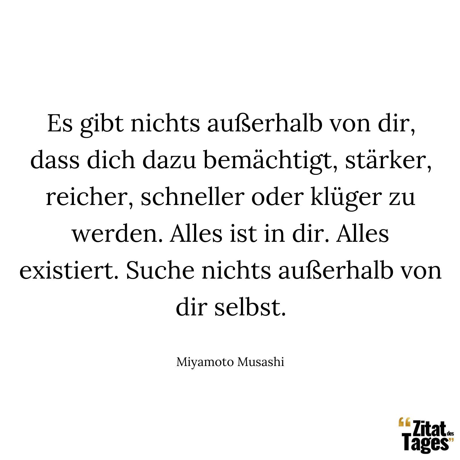 Es gibt nichts außerhalb von dir, dass dich dazu bemächtigt, stärker, reicher, schneller oder klüger zu werden. Alles ist in dir. Alles existiert. Suche nichts außerhalb von dir selbst. - Miyamoto Musashi