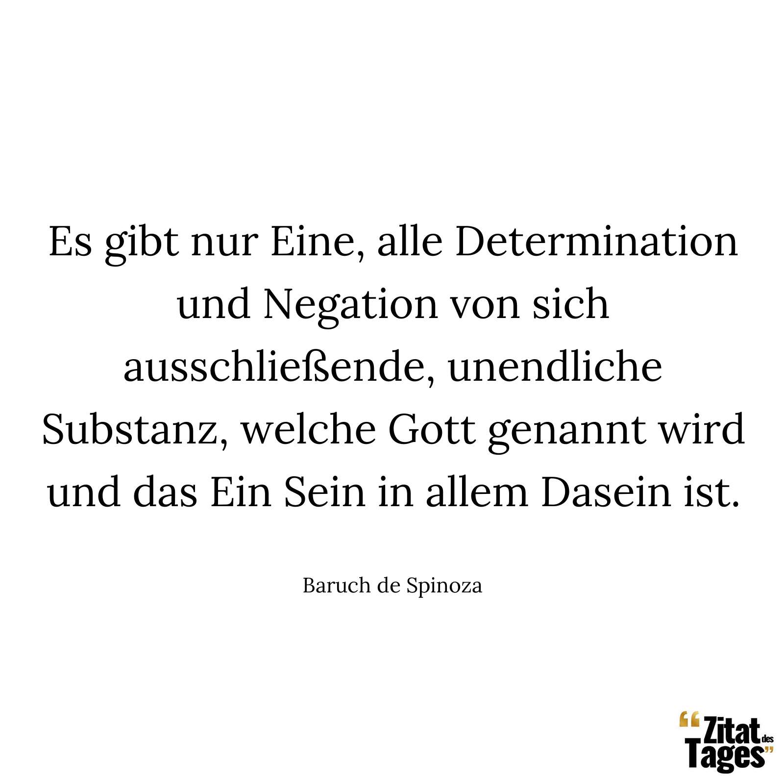 Es gibt nur Eine, alle Determination und Negation von sich ausschließende, unendliche Substanz, welche Gott genannt wird und das Ein Sein in allem Dasein ist. - Baruch de Spinoza