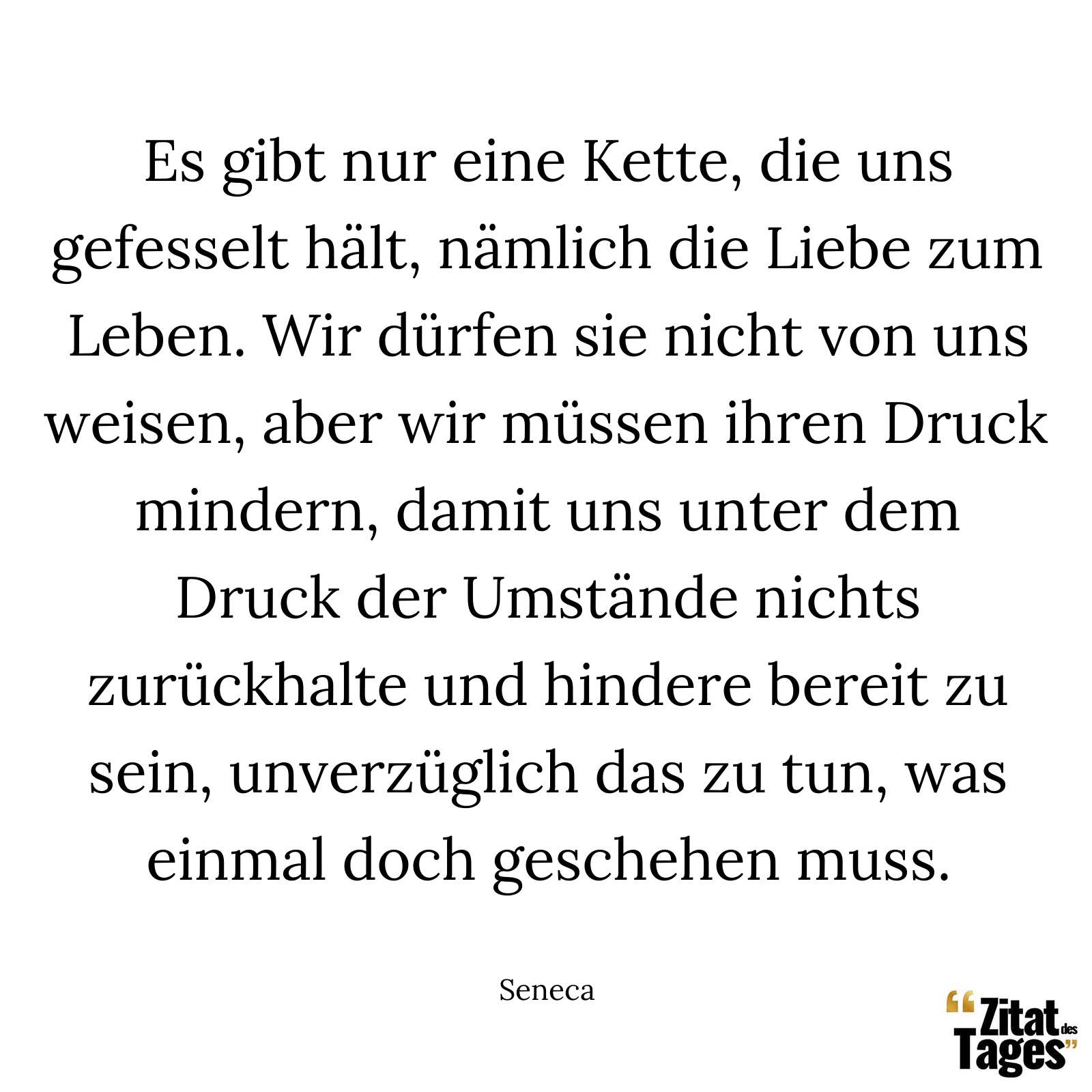 Es gibt nur eine Kette, die uns gefesselt hält, nämlich die Liebe zum Leben. Wir dürfen sie nicht von uns weisen, aber wir müssen ihren Druck mindern, damit uns unter dem Druck der Umstände nichts zurückhalte und hindere bereit zu sein, unverzüglich das zu tun, was einmal doch geschehen muss. - Seneca