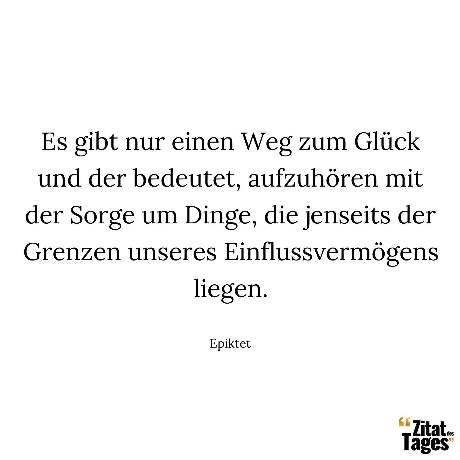 Es gibt nur einen Weg zum Glück und der bedeutet, aufzuhören mit der Sorge um Dinge, die jenseits der Grenzen unseres Einflussvermögens liegen. - Epiktet