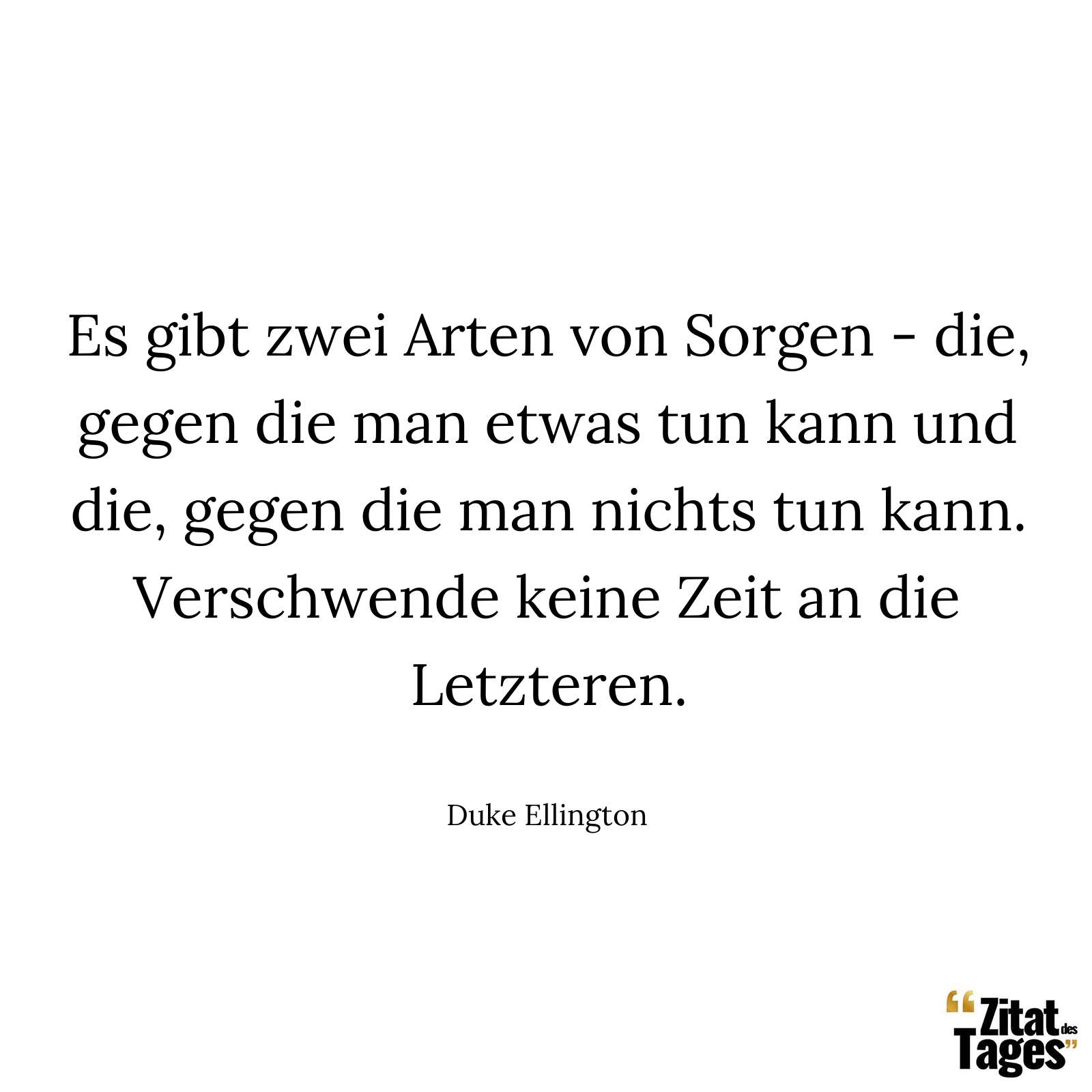 Es gibt zwei Arten von Sorgen - die, gegen die man etwas tun kann und die, gegen die man nichts tun kann. Verschwende keine Zeit an die Letzteren. - Duke Ellington