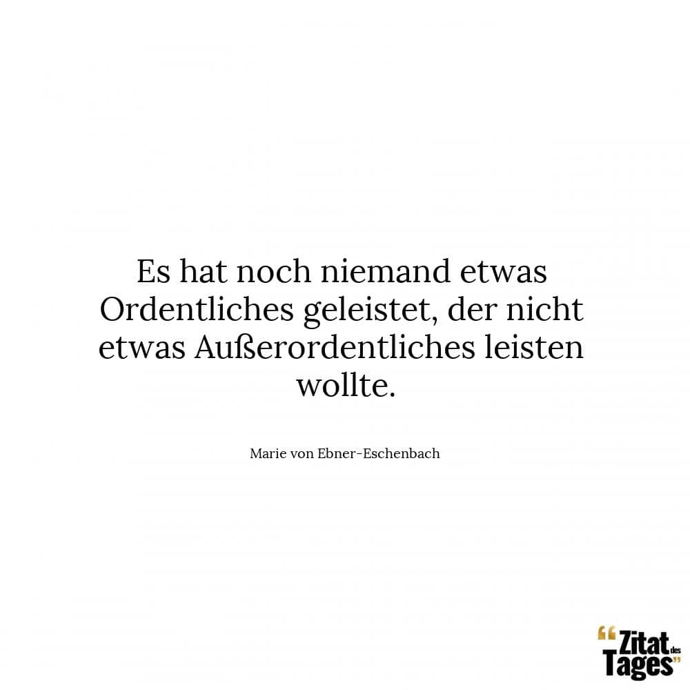 Es hat noch niemand etwas Ordentliches geleistet, der nicht etwas Außerordentliches leisten wollte. - Marie von Ebner-Eschenbach