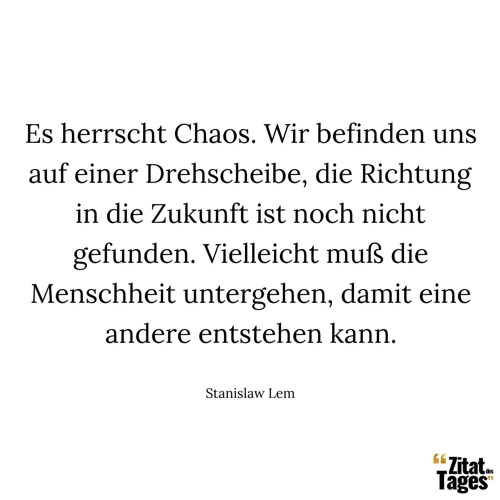 Es herrscht Chaos. Wir befinden uns auf einer Drehscheibe, die Richtung in die Zukunft ist noch nicht gefunden. Vielleicht muß die Menschheit untergehen, damit eine andere entstehen kann. - Stanislaw Lem