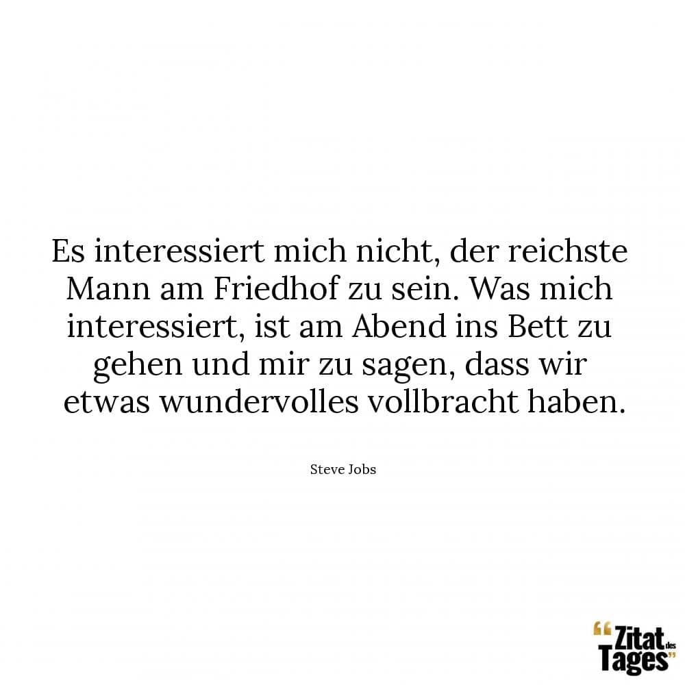 Es interessiert mich nicht, der reichste Mann am Friedhof zu sein. Was mich interessiert, ist am Abend ins Bett zu gehen und mir zu sagen, dass wir etwas wundervolles vollbracht haben. - Steve Jobs