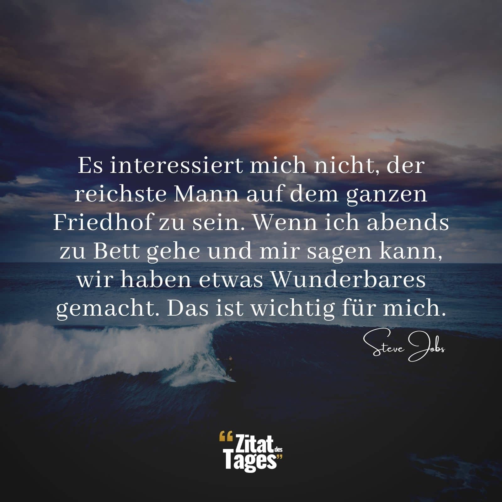 Es interessiert mich nicht, der reichste Mann auf dem ganzen Friedhof zu sein. Wenn ich abends zu Bett gehe und mir sagen kann, wir haben etwas Wunderbares gemacht. Das ist wichtig für mich. - Steve Jobs