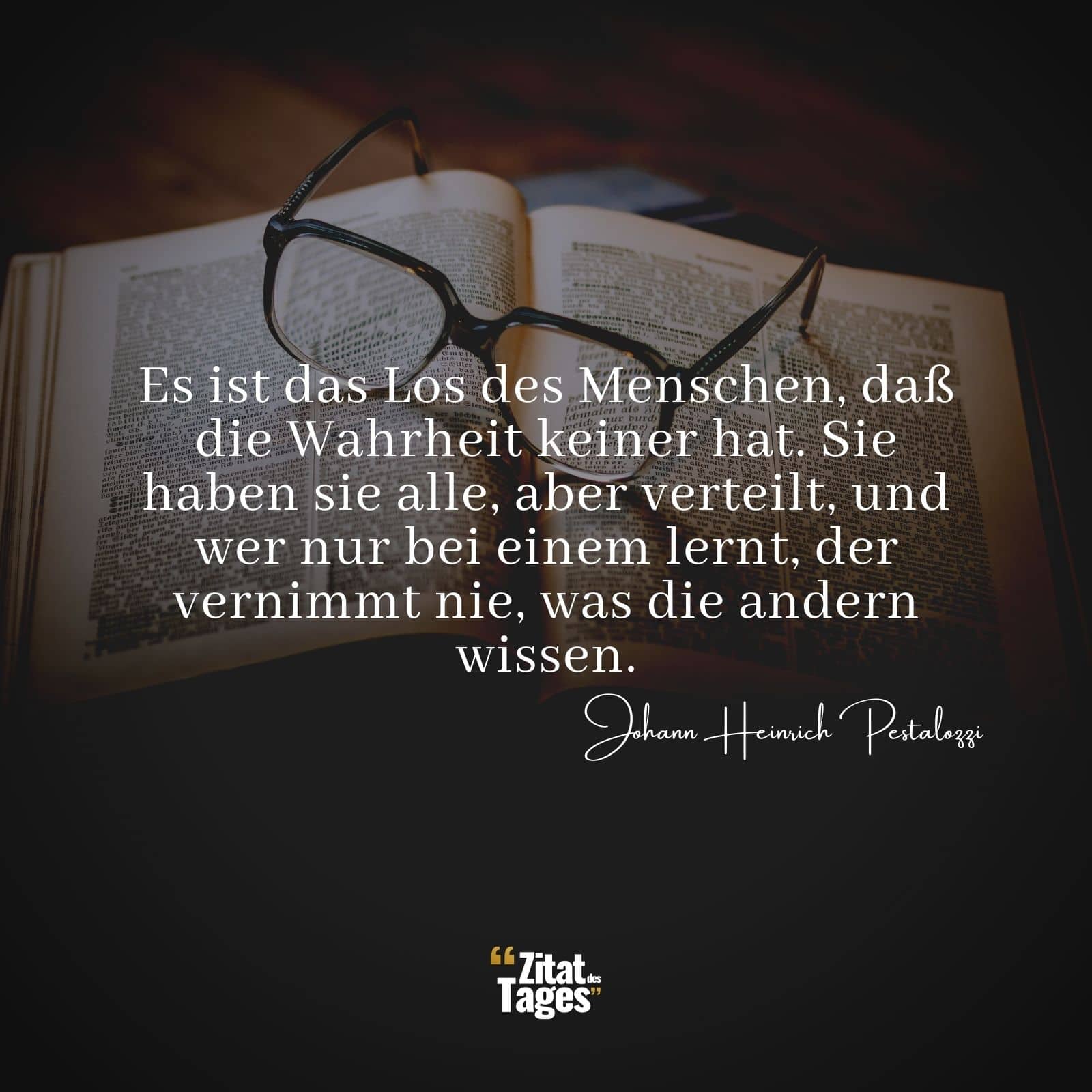 Es ist das Los des Menschen, daß die Wahrheit keiner hat. Sie haben sie alle, aber verteilt, und wer nur bei einem lernt, der vernimmt nie, was die andern wissen. - Johann Heinrich Pestalozzi