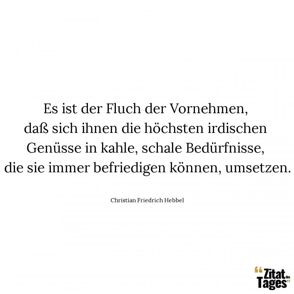 Es ist der Fluch der Vornehmen, daß sich ihnen die höchsten irdischen Genüsse in kahle, schale Bedürfnisse, die sie immer befriedigen können, umsetzen. - Christian Friedrich Hebbel