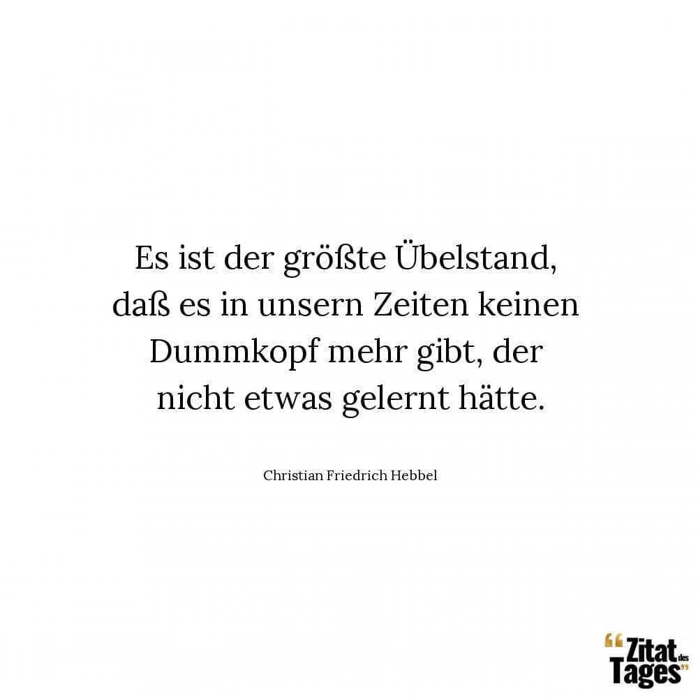 Es ist der größte Übelstand, daß es in unsern Zeiten keinen Dummkopf mehr gibt, der nicht etwas gelernt hätte. - Christian Friedrich Hebbel